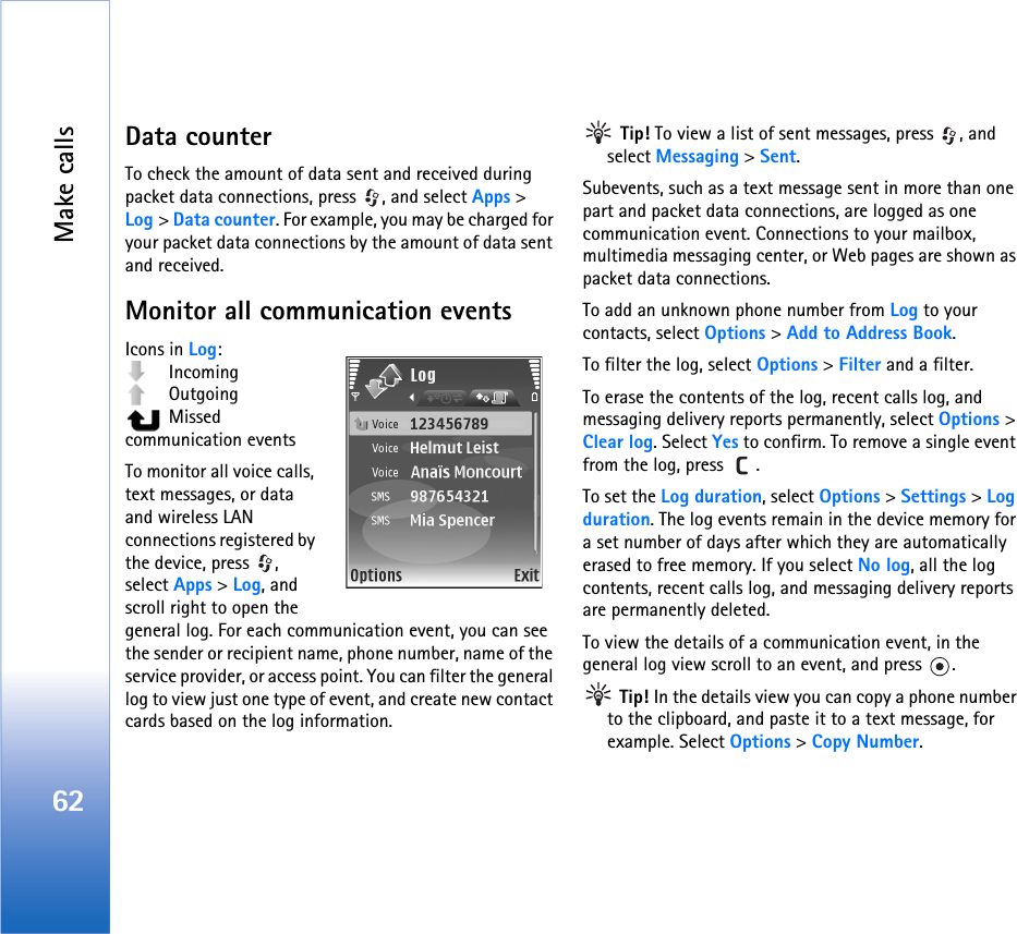 Make calls62Data counterTo check the amount of data sent and received during packet data connections, press  , and select Apps &gt; Log &gt; Data counter. For example, you may be charged for your packet data connections by the amount of data sent and received.Monitor all communication eventsIcons in Log: Incoming Outgoing  Missed communication eventsTo monitor all voice calls, text messages, or data and wireless LAN connections registered by the device, press  , select Apps &gt; Log, and scroll right to open the general log. For each communication event, you can see the sender or recipient name, phone number, name of the service provider, or access point. You can filter the general log to view just one type of event, and create new contact cards based on the log information. Tip! To view a list of sent messages, press  , and select Messaging &gt; Sent.Subevents, such as a text message sent in more than one part and packet data connections, are logged as one communication event. Connections to your mailbox, multimedia messaging center, or Web pages are shown as packet data connections.To add an unknown phone number from Log to your contacts, select Options &gt; Add to Address Book.To filter the log, select Options &gt; Filter and a filter.To erase the contents of the log, recent calls log, and messaging delivery reports permanently, select Options &gt; Clear log. Select Yes to confirm. To remove a single event from the log, press  .To set the Log duration, select Options &gt; Settings &gt; Log duration. The log events remain in the device memory for a set number of days after which they are automatically erased to free memory. If you select No log, all the log contents, recent calls log, and messaging delivery reports are permanently deleted.To view the details of a communication event, in the general log view scroll to an event, and press  . Tip! In the details view you can copy a phone number to the clipboard, and paste it to a text message, for example. Select Options &gt; Copy Number.