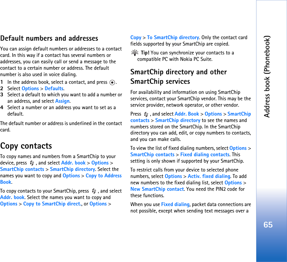 Address book (Phonebook)65Default numbers and addressesYou can assign default numbers or addresses to a contact card. In this way if a contact has several numbers or addresses, you can easily call or send a message to the contact to a certain number or address. The default number is also used in voice dialing.1In the address book, select a contact, and press  .2Select Options &gt; Defaults.3Select a default to which you want to add a number or an address, and select Assign.4Select a number or an address you want to set as a default.The default number or address is underlined in the contact card.Copy contactsTo copy names and numbers from a SmartChip to your device, press  , and select Addr. book &gt; Options &gt; SmartChip contacts &gt; SmartChip directory. Select the names you want to copy and Options &gt; Copy to Address Book.To copy contacts to your SmartChip, press  , and select Addr. book. Select the names you want to copy and Options &gt; Copy to SmartChip direct., or Options &gt; Copy &gt; To SmartChip directory. Only the contact card fields supported by your SmartChip are copied. Tip! You can synchronize your contacts to a compatible PC with Nokia PC Suite. SmartChip directory and other SmartChip servicesFor availability and information on using SmartChip services, contact your SmartChip vendor. This may be the service provider, network operator, or other vendor.Press  , and select Addr. Book &gt; Options &gt; SmartChip contacts &gt; SmartChip directory to see the names and numbers stored on the SmartChip. In the SmartChip directory you can add, edit, or copy numbers to contacts, and you can make calls.To view the list of fixed dialing numbers, select Options &gt; SmartChip contacts &gt; Fixed dialing contacts. This setting is only shown if supported by your SmartChip.To restrict calls from your device to selected phone numbers, select Options &gt; Activ. fixed dialing. To add new numbers to the fixed dialing list, select Options &gt; New SmartChip contact. You need the PIN2 code for these functions.When you use Fixed dialing, packet data connections are not possible, except when sending text messages over a 