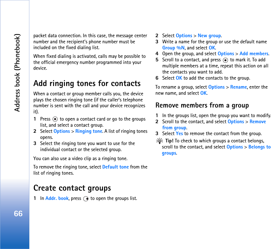 Address book (Phonebook)66packet data connection. In this case, the message center number and the recipient’s phone number must be included on the fixed dialing list.When fixed dialing is activated, calls may be possible to the official emergency number programmed into your device.Add ringing tones for contactsWhen a contact or group member calls you, the device plays the chosen ringing tone (if the caller’s telephone number is sent with the call and your device recognizes it).1Press   to open a contact card or go to the groups list, and select a contact group.2Select Options &gt; Ringing tone. A list of ringing tones opens.3Select the ringing tone you want to use for the individual contact or the selected group.You can also use a video clip as a ringing tone.To remove the ringing tone, select Default tone from the list of ringing tones.Create contact groups1In Addr. book, press   to open the groups list.2Select Options &gt; New group. 3Write a name for the group or use the default name Group %N, and select OK. 4Open the group, and select Options &gt; Add members.5Scroll to a contact, and press   to mark it. To add multiple members at a time, repeat this action on all the contacts you want to add.6Select OK to add the contacts to the group.To rename a group, select Options &gt; Rename, enter the new name, and select OK.Remove members from a group1In the groups list, open the group you want to modify.2Scroll to the contact, and select Options &gt; Remove from group.3Select Yes to remove the contact from the group. Tip! To check to which groups a contact belongs, scroll to the contact, and select Options &gt; Belongs to groups.