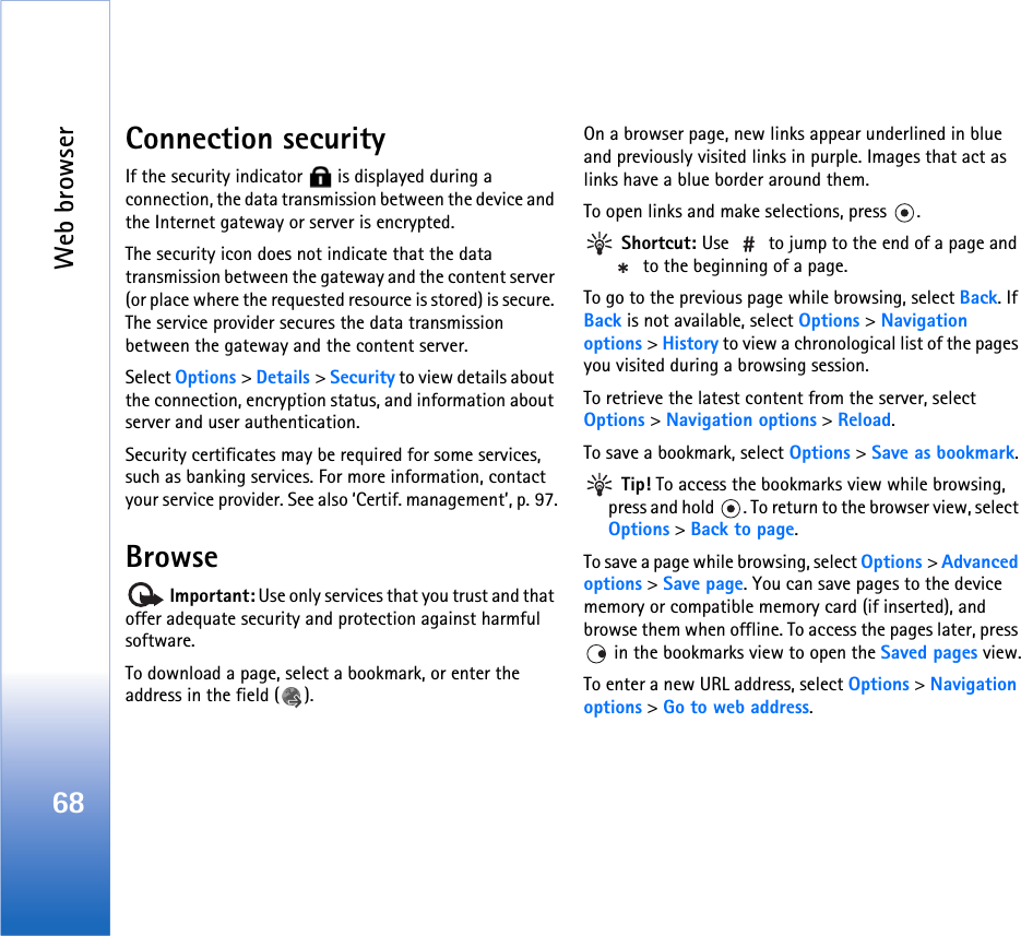 Web browser68Connection securityIf the security indicator   is displayed during a connection, the data transmission between the device and the Internet gateway or server is encrypted.The security icon does not indicate that the data transmission between the gateway and the content server (or place where the requested resource is stored) is secure. The service provider secures the data transmission between the gateway and the content server.Select Options &gt; Details &gt; Security to view details about the connection, encryption status, and information about server and user authentication.Security certificates may be required for some services, such as banking services. For more information, contact your service provider. See also ‘Certif. management’, p. 97.Browse Important: Use only services that you trust and that offer adequate security and protection against harmful software.To download a page, select a bookmark, or enter the address in the field ( ).On a browser page, new links appear underlined in blue and previously visited links in purple. Images that act as links have a blue border around them.To open links and make selections, press  . Shortcut: Use   to jump to the end of a page and  to the beginning of a page.To go to the previous page while browsing, select Back. If Back is not available, select Options &gt; Navigation options &gt; History to view a chronological list of the pages you visited during a browsing session.To retrieve the latest content from the server, select Options &gt; Navigation options &gt; Reload.To save a bookmark, select Options &gt; Save as bookmark. Tip! To access the bookmarks view while browsing, press and hold  . To return to the browser view, select Options &gt; Back to page.To save a page while browsing, select Options &gt; Advanced options &gt; Save page. You can save pages to the device memory or compatible memory card (if inserted), and browse them when offline. To access the pages later, press  in the bookmarks view to open the Saved pages view.To enter a new URL address, select Options &gt; Navigation options &gt; Go to web address.