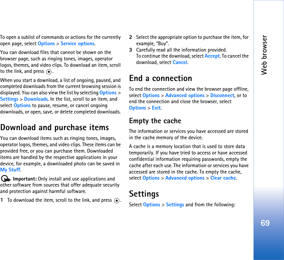 Web browser69To open a sublist of commands or actions for the currently open page, select Options &gt; Service options.You can download files that cannot be shown on the browser page, such as ringing tones, images, operator logos, themes, and video clips. To download an item, scroll to the link, and press  .When you start a download, a list of ongoing, paused, and completed downloads from the current browsing session is displayed. You can also view the list by selecting Options &gt; Settings &gt; Downloads. In the list, scroll to an item, and select Options to pause, resume, or cancel ongoing downloads, or open, save, or delete completed downloads. Download and purchase itemsYou can download items such as ringing tones, images, operator logos, themes, and video clips. These items can be provided free, or you can purchase them. Downloaded items are handled by the respective applications in your device, for example, a downloaded photo can be saved in My Stuff. Important: Only install and use applications and other software from sources that offer adequate security and protection against harmful software.1To download the item, scroll to the link, and press  .2Select the appropriate option to purchase the item, for example, “Buy”.3Carefully read all the information provided.To continue the download, select Accept. To cancel the download, select Cancel.End a connectionTo end the connection and view the browser page offline, select Options &gt; Advanced options &gt; Disconnect, or to end the connection and close the browser, select Options &gt; Exit.Empty the cacheThe information or services you have accessed are stored in the cache memory of the device.A cache is a memory location that is used to store data temporarily. If you have tried to access or have accessed confidential information requiring passwords, empty the cache after each use. The information or services you have accessed are stored in the cache. To empty the cache, select Options &gt; Advanced options &gt; Clear cache.SettingsSelect Options &gt; Settings and from the following: