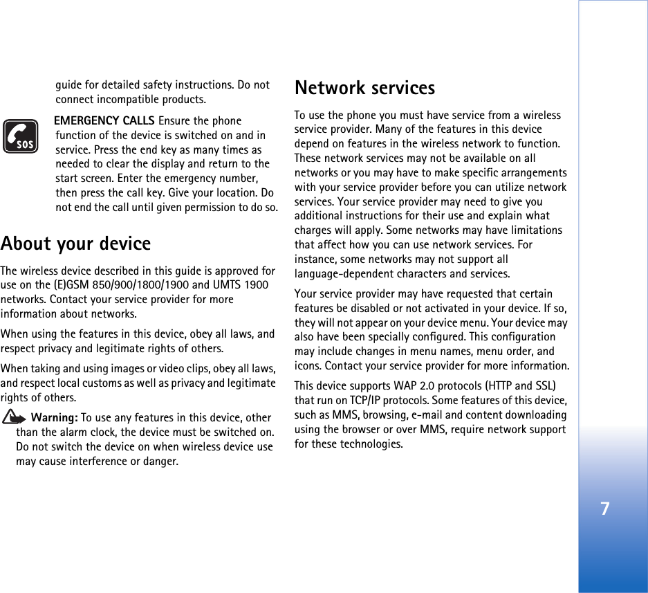 7guide for detailed safety instructions. Do not connect incompatible products.EMERGENCY CALLS Ensure the phone function of the device is switched on and in service. Press the end key as many times as needed to clear the display and return to the start screen. Enter the emergency number, then press the call key. Give your location. Do not end the call until given permission to do so.About your deviceThe wireless device described in this guide is approved for use on the (E)GSM 850/900/1800/1900 and UMTS 1900 networks. Contact your service provider for more information about networks.When using the features in this device, obey all laws, and respect privacy and legitimate rights of others. When taking and using images or video clips, obey all laws, and respect local customs as well as privacy and legitimate rights of others. Warning: To use any features in this device, other than the alarm clock, the device must be switched on. Do not switch the device on when wireless device use may cause interference or danger.Network servicesTo use the phone you must have service from a wireless service provider. Many of the features in this device depend on features in the wireless network to function. These network services may not be available on all networks or you may have to make specific arrangements with your service provider before you can utilize network services. Your service provider may need to give you additional instructions for their use and explain what charges will apply. Some networks may have limitations that affect how you can use network services. For instance, some networks may not support all language-dependent characters and services.Your service provider may have requested that certain features be disabled or not activated in your device. If so, they will not appear on your device menu. Your device may also have been specially configured. This configuration may include changes in menu names, menu order, and icons. Contact your service provider for more information.This device supports WAP 2.0 protocols (HTTP and SSL) that run on TCP/IP protocols. Some features of this device, such as MMS, browsing, e-mail and content downloading using the browser or over MMS, require network support for these technologies.