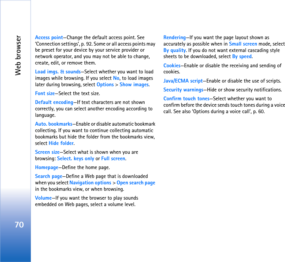 Web browser70Access point—Change the default access point. See ‘Connection settings’, p. 92. Some or all access points may be preset for your device by your service provider or network operator, and you may not be able to change, create, edit, or remove them.Load imgs. &amp; sounds—Select whether you want to load images while browsing. If you select No, to load images later during browsing, select Options &gt; Show images.Font size—Select the text size.Default encoding—If text characters are not shown correctly, you can select another encoding according to language.Auto. bookmarks—Enable or disable automatic bookmark collecting. If you want to continue collecting automatic bookmarks but hide the folder from the bookmarks view, select Hide folder.Screen size—Select what is shown when you are browsing: Select. keys only or Full screen.Homepage—Define the home page.Search page—Define a Web page that is downloaded when you select Navigation options &gt; Open search page in the bookmarks view, or when browsing.Volume—If you want the browser to play sounds embedded on Web pages, select a volume level.Rendering—If you want the page layout shown as accurately as possible when in Small screen mode, select By quality. If you do not want external cascading style sheets to be downloaded, select By speed.Cookies—Enable or disable the receiving and sending of cookies.Java/ECMA script—Enable or disable the use of scripts.Security warnings—Hide or show security notifications.Confirm touch tones—Select whether you want to confirm before the device sends touch tones during a voice call. See also ‘Options during a voice call’, p. 60.