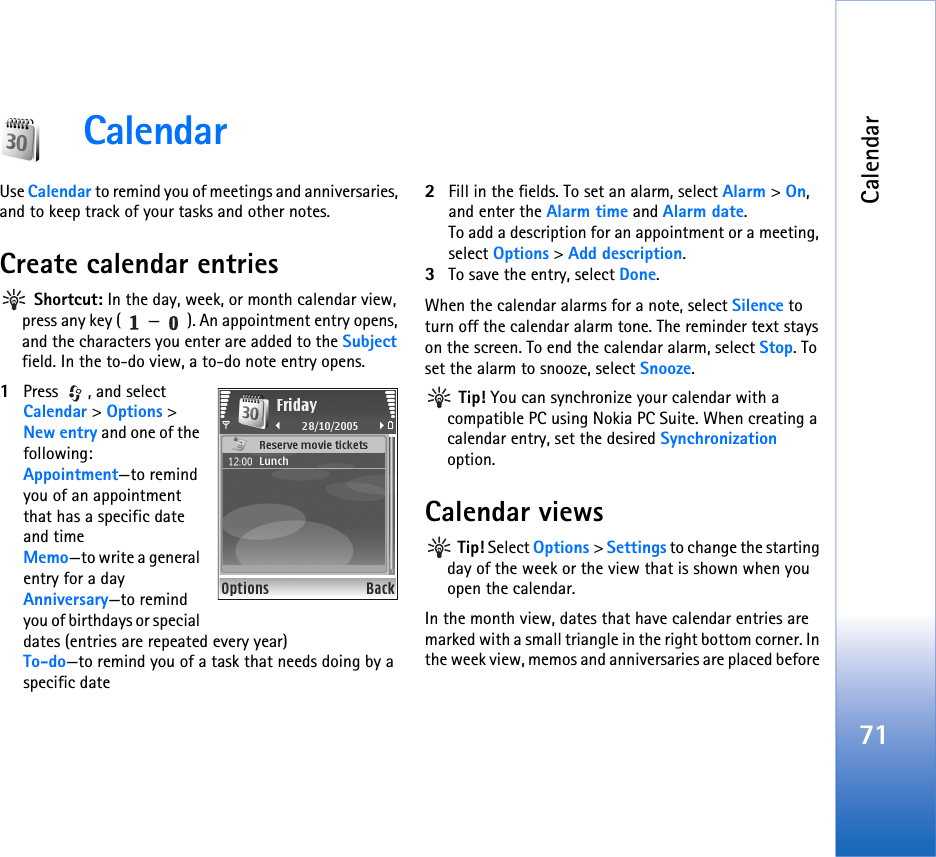 Calendar71CalendarUse Calendar to remind you of meetings and anniversaries, and to keep track of your tasks and other notes.Create calendar entries Shortcut: In the day, week, or month calendar view, press any key ( — ). An appointment entry opens, and the characters you enter are added to the Subject field. In the to-do view, a to-do note entry opens.1Press , and select Calendar &gt; Options &gt; New entry and one of the following:Appointment—to remind you of an appointment that has a specific date and timeMemo—to write a general entry for a dayAnniversary—to remind you of birthdays or special dates (entries are repeated every year)To-do—to remind you of a task that needs doing by a specific date2Fill in the fields. To set an alarm, select Alarm &gt; On, and enter the Alarm time and Alarm date.To add a description for an appointment or a meeting, select Options &gt; Add description.3To save the entry, select Done.When the calendar alarms for a note, select Silence to turn off the calendar alarm tone. The reminder text stays on the screen. To end the calendar alarm, select Stop. To set the alarm to snooze, select Snooze. Tip! You can synchronize your calendar with a compatible PC using Nokia PC Suite. When creating a calendar entry, set the desired Synchronization option.Calendar views Tip! Select Options &gt; Settings to change the starting day of the week or the view that is shown when you open the calendar.In the month view, dates that have calendar entries are marked with a small triangle in the right bottom corner. In the week view, memos and anniversaries are placed before 