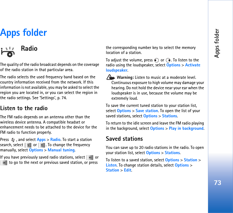 Apps folder73Apps folderRadioThe quality of the radio broadcast depends on the coverage of the radio station in that particular area.The radio selects the used frequency band based on the country information received from the network. If this information is not available, you may be asked to select the region you are located in, or you can select the region in the radio settings. See ‘Settings’, p. 74.Listen to the radioThe FM radio depends on an antenna other than the wireless device antenna. A compatible headset or enhancement needs to be attached to the device for the FM radio to function properly.Press , and select Apps &gt; Radio. To start a station search, select   or  . To change the frequency manually, select Options &gt; Manual tuning.If you have previously saved radio stations, select   or  to go to the next or previous saved station, or press the corresponding number key to select the memory location of a station.To adjust the volume, press   or  . To listen to the radio using the loudspeaker, select Options &gt; Activate loudspeaker. Warning: Listen to music at a moderate level. Continuous exposure to high volume may damage your hearing. Do not hold the device near your ear when the loudspeaker is in use, because the volume may be extremely loud.To save the current tuned station to your station list, select Options &gt; Save station. To open the list of your saved stations, select Options &gt; Stations.To return to the idle screen and leave the FM radio playing in the background, select Options &gt; Play in background.Saved stationsYou can save up to 20 radio stations in the radio. To open your station list, select Options &gt; Stations.To listen to a saved station, select Options &gt; Station &gt; Listen. To change station details, select Options &gt; Station &gt; Edit.