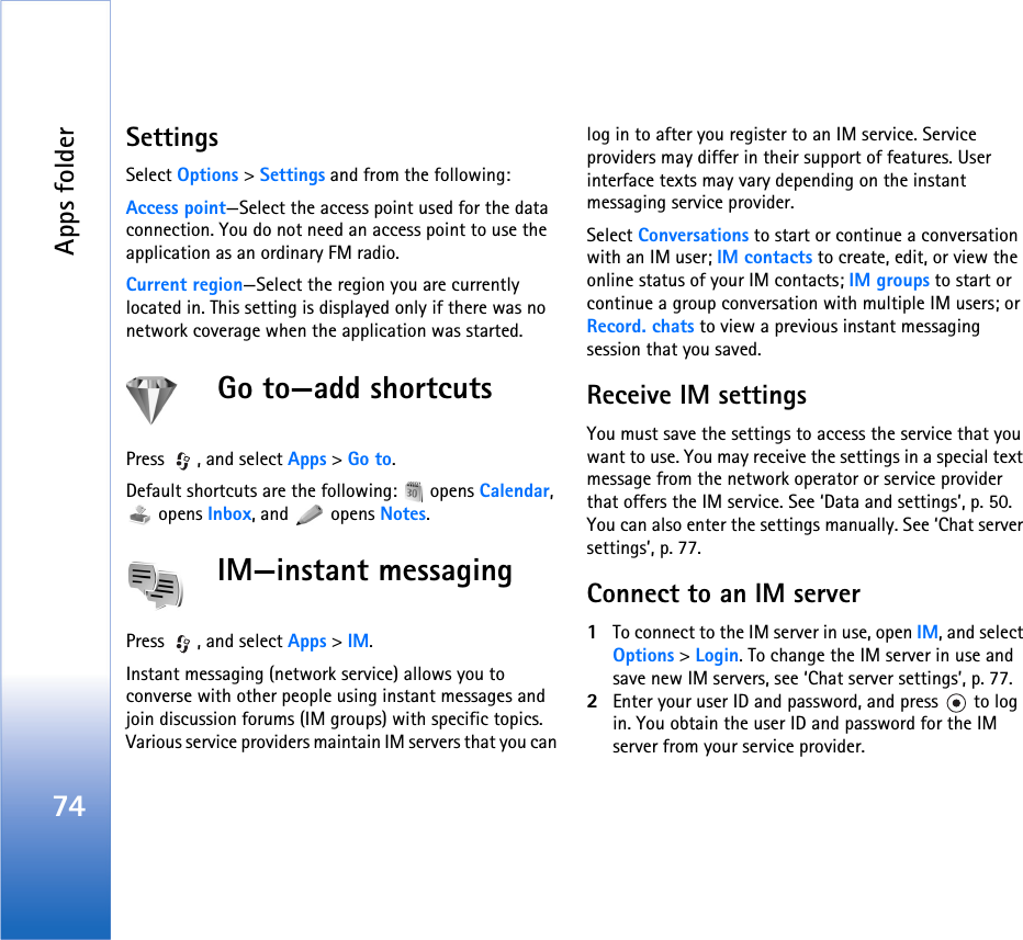 Apps folder74SettingsSelect Options &gt; Settings and from the following:Access point—Select the access point used for the data connection. You do not need an access point to use the application as an ordinary FM radio.Current region—Select the region you are currently located in. This setting is displayed only if there was no network coverage when the application was started.Go to—add shortcutsPress  , and select Apps &gt; Go to.Default shortcuts are the following:   opens Calendar,  opens Inbox, and   opens Notes.IM—instant messagingPress  , and select Apps &gt; IM.Instant messaging (network service) allows you to converse with other people using instant messages and join discussion forums (IM groups) with specific topics. Various service providers maintain IM servers that you can log in to after you register to an IM service. Service providers may differ in their support of features. User interface texts may vary depending on the instant messaging service provider.Select Conversations to start or continue a conversation with an IM user; IM contacts to create, edit, or view the online status of your IM contacts; IM groups to start or continue a group conversation with multiple IM users; or Record. chats to view a previous instant messaging session that you saved.Receive IM settingsYou must save the settings to access the service that you want to use. You may receive the settings in a special text message from the network operator or service provider that offers the IM service. See ‘Data and settings’, p. 50. You can also enter the settings manually. See ‘Chat server settings’, p. 77.Connect to an IM server1To connect to the IM server in use, open IM, and select Options &gt; Login. To change the IM server in use and save new IM servers, see ‘Chat server settings’, p. 77.2Enter your user ID and password, and press   to log in. You obtain the user ID and password for the IM server from your service provider.