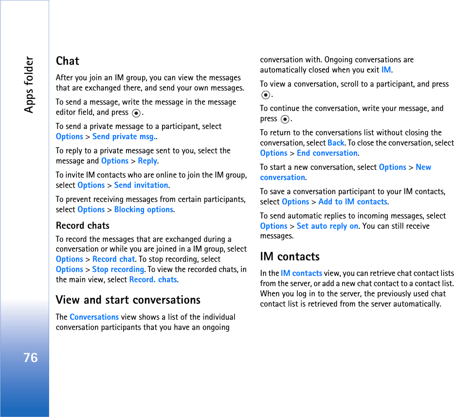 Apps folder76ChatAfter you join an IM group, you can view the messages that are exchanged there, and send your own messages.To send a message, write the message in the message editor field, and press  .To send a private message to a participant, select Options &gt; Send private msg..To reply to a private message sent to you, select the message and Options &gt; Reply.To invite IM contacts who are online to join the IM group, select Options &gt; Send invitation.To prevent receiving messages from certain participants, select Options &gt; Blocking options.Record chatsTo record the messages that are exchanged during a conversation or while you are joined in a IM group, select Options &gt; Record chat. To stop recording, select Options &gt; Stop recording. To view the recorded chats, in the main view, select Record. chats.View and start conversationsThe Conversations view shows a list of the individual conversation participants that you have an ongoing conversation with. Ongoing conversations are automatically closed when you exit IM.To view a conversation, scroll to a participant, and press .To continue the conversation, write your message, and press .To return to the conversations list without closing the conversation, select Back. To close the conversation, select Options &gt; End conversation.To start a new conversation, select Options &gt; New conversation.To save a conversation participant to your IM contacts, select Options &gt; Add to IM contacts.To send automatic replies to incoming messages, select Options &gt; Set auto reply on. You can still receive messages.IM contactsIn the IM contacts view, you can retrieve chat contact lists from the server, or add a new chat contact to a contact list. When you log in to the server, the previously used chat contact list is retrieved from the server automatically.