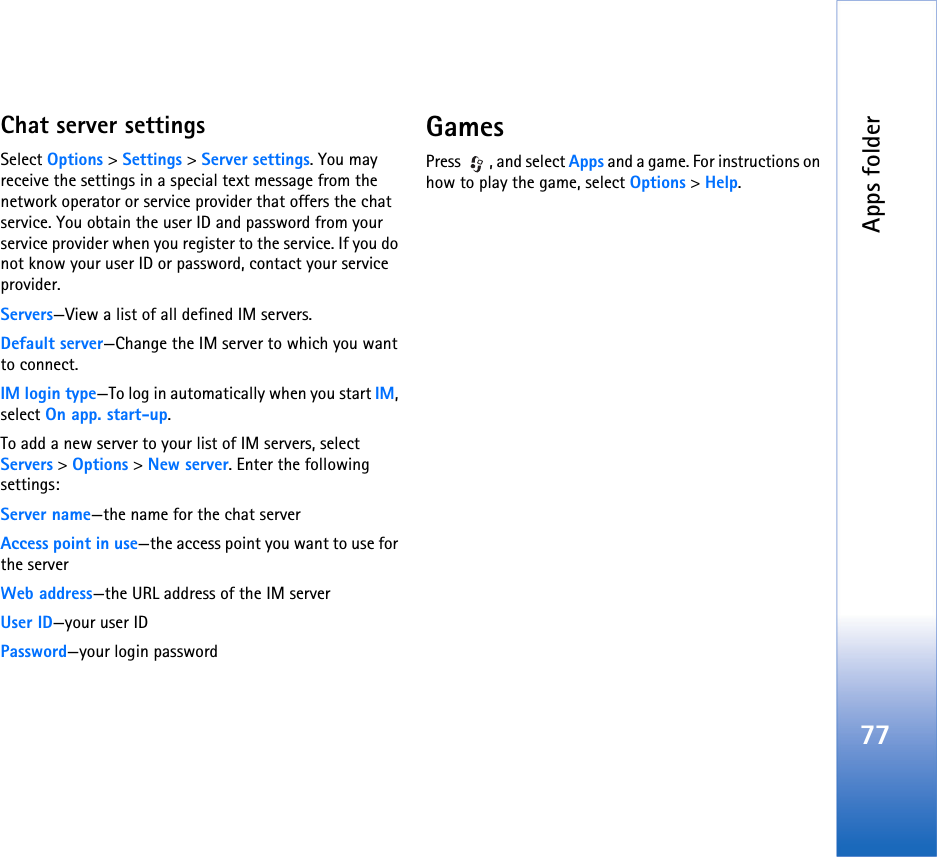 Apps folder77Chat server settingsSelect Options &gt; Settings &gt; Server settings. You may receive the settings in a special text message from the network operator or service provider that offers the chat service. You obtain the user ID and password from your service provider when you register to the service. If you do not know your user ID or password, contact your service provider.Servers—View a list of all defined IM servers.Default server—Change the IM server to which you want to connect.IM login type—To log in automatically when you start IM, select On app. start-up.To add a new server to your list of IM servers, select Servers &gt; Options &gt; New server. Enter the following settings:Server name—the name for the chat serverAccess point in use—the access point you want to use for the serverWeb address—the URL address of the IM serverUser ID—your user IDPassword—your login passwordGamesPress , and select Apps and a game. For instructions on how to play the game, select Options &gt; Help.