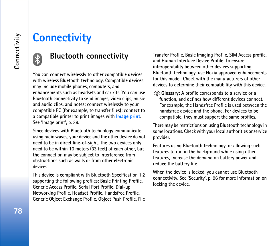 Connectivity78ConnectivityBluetooth connectivityYou can connect wirelessly to other compatible devices with wireless Bluetooth technology. Compatible devices may include mobile phones, computers, and enhancements such as headsets and car kits. You can use Bluetooth connectivity to send images, video clips, music and audio clips, and notes; connect wirelessly to your compatible PC (for example, to transfer files); connect to a compatible printer to print images with Image print. See ‘Image print’, p. 39.Since devices with Bluetooth technology communicate using radio waves, your device and the other device do not need to be in direct line-of-sight. The two devices only need to be within 10 meters (33 feet) of each other, but the connection may be subject to interference from obstructions such as walls or from other electronic devices.This device is compliant with Bluetooth Specification 1.2 supporting the following profiles: Basic Printing Profile, Generic Access Profile, Serial Port Profile, Dial-up Networking Profile, Headset Profile, Handsfree Profile, Generic Object Exchange Profile, Object Push Profile, File Transfer Profile, Basic Imaging Profile, SIM Access profile, and Human Interface Device Profile. To ensure interoperability between other devices supporting Bluetooth technology, use Nokia approved enhancements for this model. Check with the manufacturers of other devices to determine their compatibility with this device.Glossary: A profile corresponds to a service or a function, and defines how different devices connect. For example, the Handsfree Profile is used between the handsfree device and the phone. For devices to be compatible, they must support the same profiles.There may be restrictions on using Bluetooth technology in some locations. Check with your local authorities or service provider.Features using Bluetooth technology, or allowing such features to run in the background while using other features, increase the demand on battery power and reduce the battery life.When the device is locked, you cannot use Bluetooth connectivity. See ‘Security’, p. 96 for more information on locking the device.