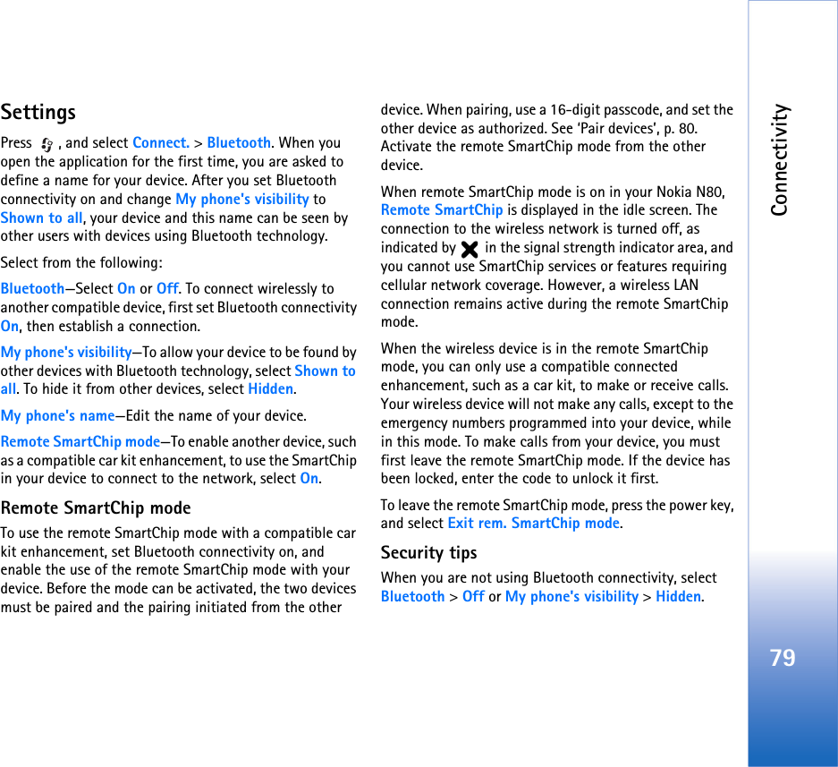 Connectivity79SettingsPress , and select Connect. &gt; Bluetooth. When you open the application for the first time, you are asked to define a name for your device. After you set Bluetooth connectivity on and change My phone&apos;s visibility to Shown to all, your device and this name can be seen by other users with devices using Bluetooth technology.Select from the following:Bluetooth—Select On or Off. To connect wirelessly to another compatible device, first set Bluetooth connectivity On, then establish a connection.My phone&apos;s visibility—To allow your device to be found by other devices with Bluetooth technology, select Shown to all. To hide it from other devices, select Hidden.My phone&apos;s name—Edit the name of your device.Remote SmartChip mode—To enable another device, such as a compatible car kit enhancement, to use the SmartChip in your device to connect to the network, select On.Remote SmartChip modeTo use the remote SmartChip mode with a compatible car kit enhancement, set Bluetooth connectivity on, and enable the use of the remote SmartChip mode with your device. Before the mode can be activated, the two devices must be paired and the pairing initiated from the other device. When pairing, use a 16-digit passcode, and set the other device as authorized. See ‘Pair devices’, p. 80. Activate the remote SmartChip mode from the other device.When remote SmartChip mode is on in your Nokia N80, Remote SmartChip is displayed in the idle screen. The connection to the wireless network is turned off, as indicated by   in the signal strength indicator area, and you cannot use SmartChip services or features requiring cellular network coverage. However, a wireless LAN connection remains active during the remote SmartChip mode.When the wireless device is in the remote SmartChip mode, you can only use a compatible connected enhancement, such as a car kit, to make or receive calls. Your wireless device will not make any calls, except to the emergency numbers programmed into your device, while in this mode. To make calls from your device, you must first leave the remote SmartChip mode. If the device has been locked, enter the code to unlock it first.To leave the remote SmartChip mode, press the power key, and select Exit rem. SmartChip mode.Security tipsWhen you are not using Bluetooth connectivity, select Bluetooth &gt; Off or My phone&apos;s visibility &gt; Hidden.
