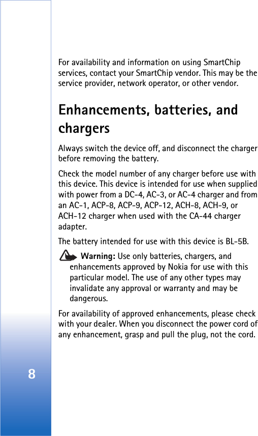 8For availability and information on using SmartChip services, contact your SmartChip vendor. This may be the service provider, network operator, or other vendor.Enhancements, batteries, and chargersAlways switch the device off, and disconnect the charger before removing the battery.Check the model number of any charger before use with this device. This device is intended for use when supplied with power from a DC-4, AC-3, or AC-4 charger and from an AC-1, ACP-8, ACP-9, ACP-12, ACH-8, ACH-9, or ACH-12 charger when used with the CA-44 charger adapter.The battery intended for use with this device is BL-5B. Warning: Use only batteries, chargers, and enhancements approved by Nokia for use with this particular model. The use of any other types may invalidate any approval or warranty and may be dangerous.For availability of approved enhancements, please check with your dealer. When you disconnect the power cord of any enhancement, grasp and pull the plug, not the cord.