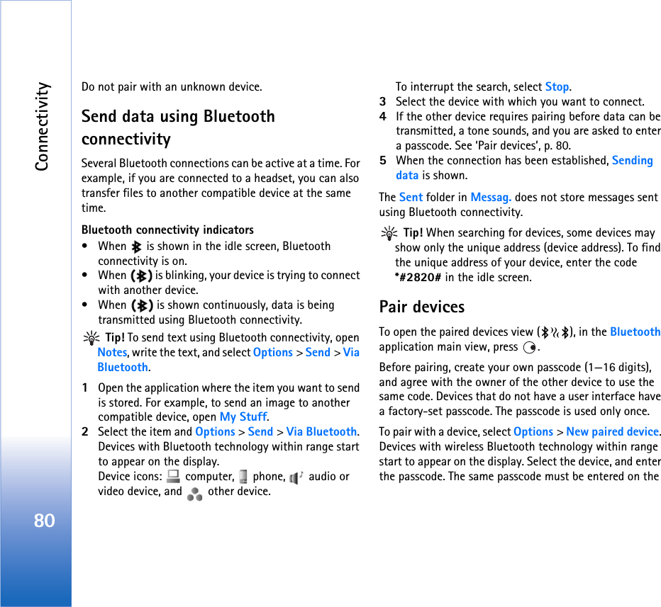 Connectivity80Do not pair with an unknown device.Send data using Bluetooth connectivitySeveral Bluetooth connections can be active at a time. For example, if you are connected to a headset, you can also transfer files to another compatible device at the same time.Bluetooth connectivity indicators• When   is shown in the idle screen, Bluetooth connectivity is on.• When   is blinking, your device is trying to connect with another device.• When   is shown continuously, data is being transmitted using Bluetooth connectivity. Tip! To send text using Bluetooth connectivity, open Notes, write the text, and select Options &gt; Send &gt; Via Bluetooth.1Open the application where the item you want to send is stored. For example, to send an image to another compatible device, open My Stuff.2Select the item and Options &gt; Send &gt; Via Bluetooth. Devices with Bluetooth technology within range start to appear on the display.Device icons:   computer,   phone,   audio or video device, and   other device.To interrupt the search, select Stop.3Select the device with which you want to connect.4If the other device requires pairing before data can be transmitted, a tone sounds, and you are asked to enter a passcode. See ‘Pair devices’, p. 80.5When the connection has been established, Sending data is shown.The Sent folder in Messag. does not store messages sent using Bluetooth connectivity. Tip! When searching for devices, some devices may show only the unique address (device address). To find the unique address of your device, enter the code *#2820# in the idle screen.Pair devicesTo open the paired devices view ( ), in the Bluetooth application main view, press  .Before pairing, create your own passcode (1—16 digits), and agree with the owner of the other device to use the same code. Devices that do not have a user interface have a factory-set passcode. The passcode is used only once.To pair with a device, select Options &gt; New paired device. Devices with wireless Bluetooth technology within range start to appear on the display. Select the device, and enter the passcode. The same passcode must be entered on the 