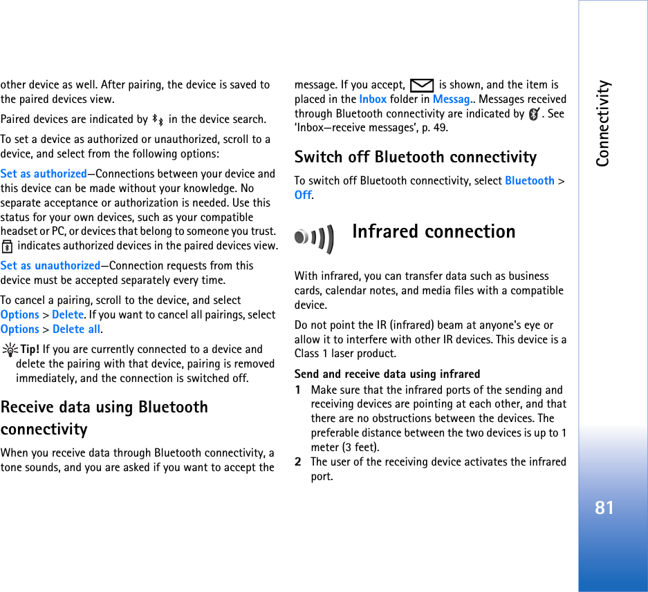 Connectivity81other device as well. After pairing, the device is saved to the paired devices view.Paired devices are indicated by   in the device search. To set a device as authorized or unauthorized, scroll to a device, and select from the following options:Set as authorized—Connections between your device and this device can be made without your knowledge. No separate acceptance or authorization is needed. Use this status for your own devices, such as your compatible headset or PC, or devices that belong to someone you trust.  indicates authorized devices in the paired devices view.Set as unauthorized—Connection requests from this device must be accepted separately every time.To cancel a pairing, scroll to the device, and select Options &gt; Delete. If you want to cancel all pairings, select Options &gt; Delete all.Tip! If you are currently connected to a device and delete the pairing with that device, pairing is removed immediately, and the connection is switched off.Receive data using Bluetooth connectivityWhen you receive data through Bluetooth connectivity, a tone sounds, and you are asked if you want to accept the message. If you accept,   is shown, and the item is placed in the Inbox folder in Messag.. Messages received through Bluetooth connectivity are indicated by  . See ‘Inbox—receive messages’, p. 49.Switch off Bluetooth connectivityTo switch off Bluetooth connectivity, select Bluetooth &gt; Off.Infrared connectionWith infrared, you can transfer data such as business cards, calendar notes, and media files with a compatible device.Do not point the IR (infrared) beam at anyone&apos;s eye or allow it to interfere with other IR devices. This device is a Class 1 laser product.Send and receive data using infrared1Make sure that the infrared ports of the sending and receiving devices are pointing at each other, and that there are no obstructions between the devices. The preferable distance between the two devices is up to 1 meter (3 feet).2The user of the receiving device activates the infrared port.