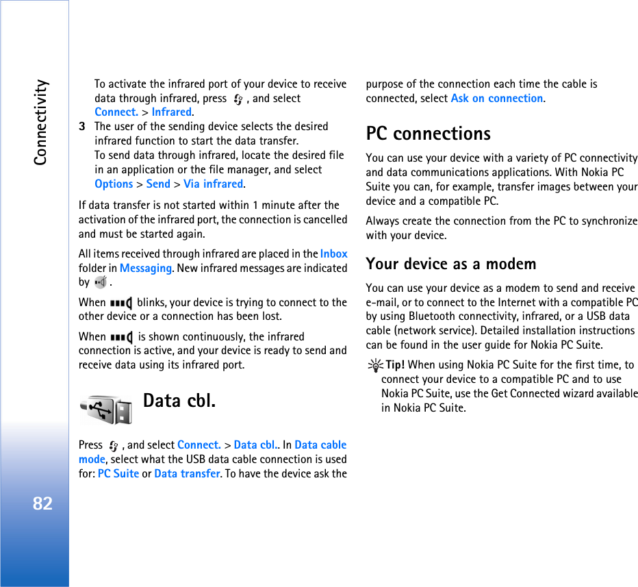 Connectivity82To activate the infrared port of your device to receive data through infrared, press  , and select Connect. &gt; Infrared.3The user of the sending device selects the desired infrared function to start the data transfer.To send data through infrared, locate the desired file in an application or the file manager, and select Options &gt; Send &gt; Via infrared.If data transfer is not started within 1 minute after the activation of the infrared port, the connection is cancelled and must be started again.All items received through infrared are placed in the Inbox folder in Messaging. New infrared messages are indicated by .When   blinks, your device is trying to connect to the other device or a connection has been lost.When   is shown continuously, the infrared connection is active, and your device is ready to send and receive data using its infrared port.Data cbl.Press , and select Connect. &gt; Data cbl.. In Data cable mode, select what the USB data cable connection is used for: PC Suite or Data transfer. To have the device ask the purpose of the connection each time the cable is connected, select Ask on connection.PC connectionsYou can use your device with a variety of PC connectivity and data communications applications. With Nokia PC Suite you can, for example, transfer images between your device and a compatible PC.Always create the connection from the PC to synchronize with your device.Your device as a modemYou can use your device as a modem to send and receive e-mail, or to connect to the Internet with a compatible PC by using Bluetooth connectivity, infrared, or a USB data cable (network service). Detailed installation instructions can be found in the user guide for Nokia PC Suite.Tip! When using Nokia PC Suite for the first time, to connect your device to a compatible PC and to use Nokia PC Suite, use the Get Connected wizard available in Nokia PC Suite.