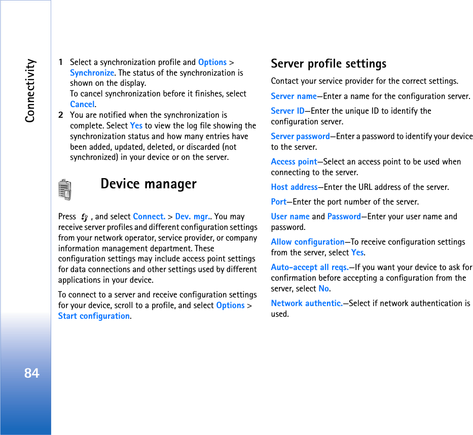 Connectivity841Select a synchronization profile and Options &gt; Synchronize. The status of the synchronization is shown on the display.To cancel synchronization before it finishes, select Cancel.2You are notified when the synchronization is complete. Select Yes to view the log file showing the synchronization status and how many entries have been added, updated, deleted, or discarded (not synchronized) in your device or on the server.Device managerPress  , and select Connect. &gt; Dev. mgr.. You may receive server profiles and different configuration settings from your network operator, service provider, or company information management department. These configuration settings may include access point settings for data connections and other settings used by different applications in your device.To connect to a server and receive configuration settings for your device, scroll to a profile, and select Options &gt; Start configuration.Server profile settingsContact your service provider for the correct settings. Server name—Enter a name for the configuration server.Server ID—Enter the unique ID to identify the configuration server.Server password—Enter a password to identify your device to the server.Access point—Select an access point to be used when connecting to the server.Host address—Enter the URL address of the server.Port—Enter the port number of the server.User name and Password—Enter your user name and password.Allow configuration—To receive configuration settings from the server, select Yes.Auto-accept all reqs.—If you want your device to ask for confirmation before accepting a configuration from the server, select No.Network authentic.—Select if network authentication is used.