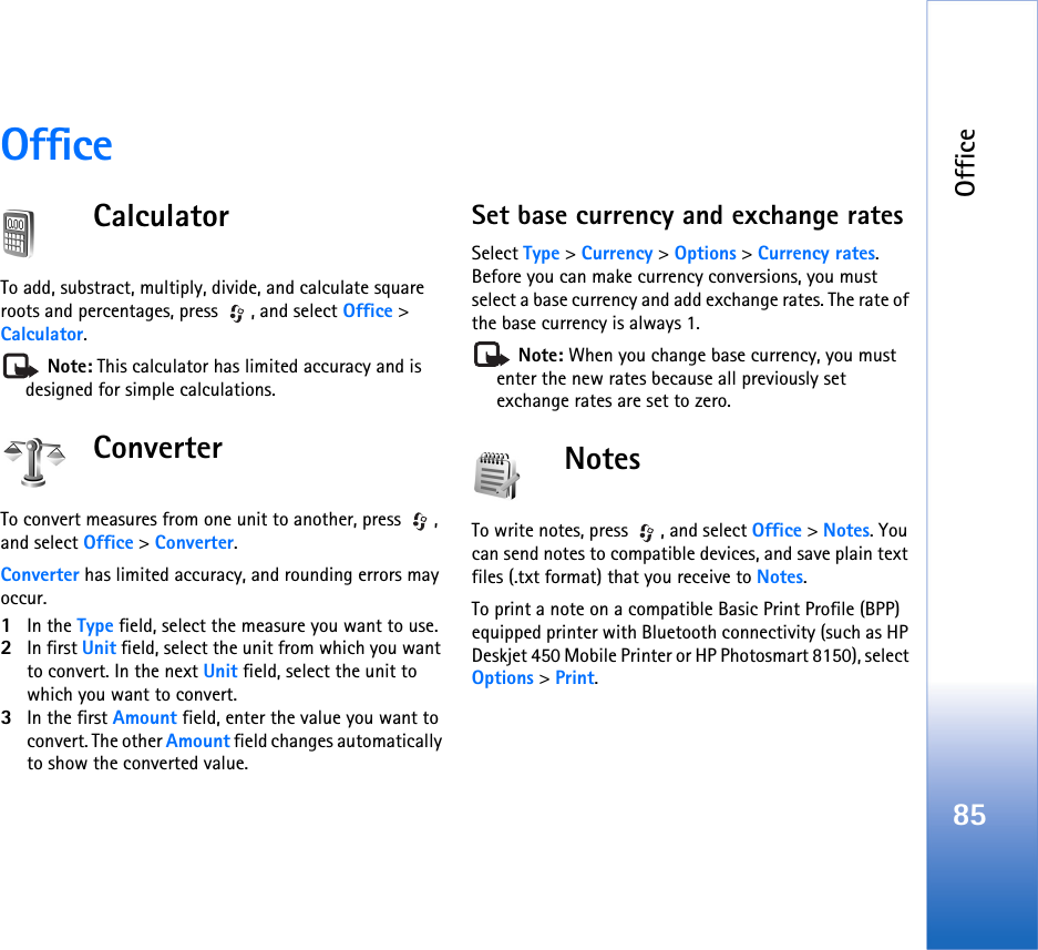 Office85OfficeCalculatorTo add, substract, multiply, divide, and calculate square roots and percentages, press  , and select Office &gt; Calculator. Note: This calculator has limited accuracy and is designed for simple calculations.ConverterTo convert measures from one unit to another, press  , and select Office &gt; Converter.Converter has limited accuracy, and rounding errors may occur.1In the Type field, select the measure you want to use.2In first Unit field, select the unit from which you want to convert. In the next Unit field, select the unit to which you want to convert.3In the first Amount field, enter the value you want to convert. The other Amount field changes automatically to show the converted value.Set base currency and exchange ratesSelect Type &gt; Currency &gt; Options &gt; Currency rates. Before you can make currency conversions, you must select a base currency and add exchange rates. The rate of the base currency is always 1. Note: When you change base currency, you must enter the new rates because all previously set exchange rates are set to zero. NotesTo write notes, press  , and select Office &gt; Notes. You can send notes to compatible devices, and save plain text files (.txt format) that you receive to Notes.To print a note on a compatible Basic Print Profile (BPP) equipped printer with Bluetooth connectivity (such as HP Deskjet 450 Mobile Printer or HP Photosmart 8150), select Options &gt; Print.