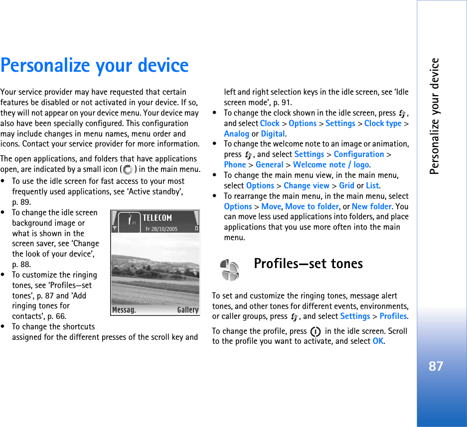 Personalize your device87Personalize your deviceYour service provider may have requested that certain features be disabled or not activated in your device. If so, they will not appear on your device menu. Your device may also have been specially configured. This configuration may include changes in menu names, menu order and icons. Contact your service provider for more information.The open applications, and folders that have applications open, are indicated by a small icon ( ) in the main menu.• To use the idle screen for fast access to your most frequently used applications, see ‘Active standby’, p. 89.• To change the idle screen  background image or what is shown in the screen saver, see ‘Change the look of your device’, p. 88.• To customize the ringing tones, see ‘Profiles—set tones’, p. 87 and ‘Add ringing tones for contacts’, p. 66.• To change the shortcuts assigned for the different presses of the scroll key and left and right selection keys in the idle screen, see ‘Idle screen mode’, p. 91. • To change the clock shown in the idle screen, press  , and select Clock &gt; Options &gt; Settings &gt; Clock type &gt; Analog or Digital.• To change the welcome note to an image or animation, press , and select Settings &gt; Configuration &gt; Phone &gt; General &gt; Welcome note / logo.• To change the main menu view, in the main menu, select Options &gt; Change view &gt; Grid or List.• To rearrange the main menu, in the main menu, select Options &gt; Move, Move to folder, or New folder. You can move less used applications into folders, and place applications that you use more often into the main menu.Profiles—set tonesTo set and customize the ringing tones, message alert tones, and other tones for different events, environments, or caller groups, press  , and select Settings &gt; Profiles.To change the profile, press   in the idle screen. Scroll to the profile you want to activate, and select OK.