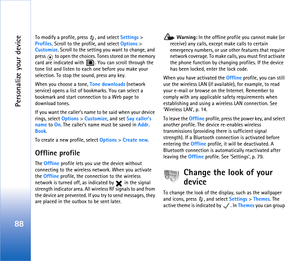 Personalize your device88To modify a profile, press  , and select Settings &gt; Profiles. Scroll to the profile, and select Options &gt; Customize. Scroll to the setting you want to change, and press   to open the choices. Tones stored on the memory card are indicated with  . You can scroll through the tone list and listen to each one before you make your selection. To stop the sound, press any key.When you choose a tone, Tone downloads (network service) opens a list of bookmarks. You can select a bookmark and start connection to a Web page to download tones.If you want the caller’s name to be said when your device rings, select Options &gt; Customize, and set Say caller&apos;s name to On. The caller’s name must be saved in Addr. Book.To create a new profile, select Options &gt; Create new.Offline profileThe Offline profile lets you use the device without connecting to the wireless network. When you activate the Offline profile, the connection to the wireless network is turned off, as indicated by   in the signal strength indicator area. All wireless RF signals to and from the device are prevented. If you try to send messages, they are placed in the outbox to be sent later. Warning: In the offline profile you cannot make (or receive) any calls, except make calls to certain emergency numbers, or use other features that require network coverage. To make calls, you must first activate the phone function by changing profiles. If the device has been locked, enter the lock code.When you have activated the Offline profile, you can still use the wireless LAN (if available), for example, to read your e-mail or browse on the Internet. Remember to comply with any applicable safety requirements when establishing and using a wireless LAN connection. See ‘Wireless LAN’, p. 14.To leave the Offline profile, press the power key, and select another profile. The device re-enables wireless transmissions (providing there is sufficient signal strength). If a Bluetooth connection is activated before entering the Offline profile, it will be deactivated. A Bluetooth connection is automatically reactivated after leaving the Offline profile. See ‘Settings’, p. 79.Change the look of your deviceTo change the look of the display, such as the wallpaper and icons, press  , and select Settings &gt; Themes. The active theme is indicated by  . In Themes you can group 