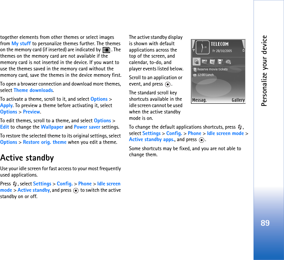 Personalize your device89together elements from other themes or select images from My stuff to personalize themes further. The themes on the memory card (if inserted) are indicated by  . The themes on the memory card are not available if the memory card is not inserted in the device. If you want to use the themes saved in the memory card without the memory card, save the themes in the device memory first.To open a browser connection and download more themes, select Theme downloads.To activate a theme, scroll to it, and select Options &gt; Apply. To preview a theme before activating it, select Options &gt; Preview.To edit themes, scroll to a theme, and select Options &gt; Edit to change the Wallpaper and Power saver settings.To restore the selected theme to its original settings, select Options &gt; Restore orig. theme when you edit a theme.Active standbyUse your idle screen for fast access to your most frequently used applications.Press , select Settings &gt; Config. &gt; Phone &gt; Idle screen mode &gt; Active standby, and press   to switch the active standby on or off.The active standby display is shown with default applications across the top of the screen, and calendar, to-do, and player events listed below.Scroll to an application or event, and press  .The standard scroll key shortcuts available in the idle screen cannot be used when the active standby mode is on.To change the default applications shortcuts, press  , select Settings &gt; Config. &gt; Phone &gt; Idle screen mode &gt; Active standby apps., and press  .Some shortcuts may be fixed, and you are not able to change them.