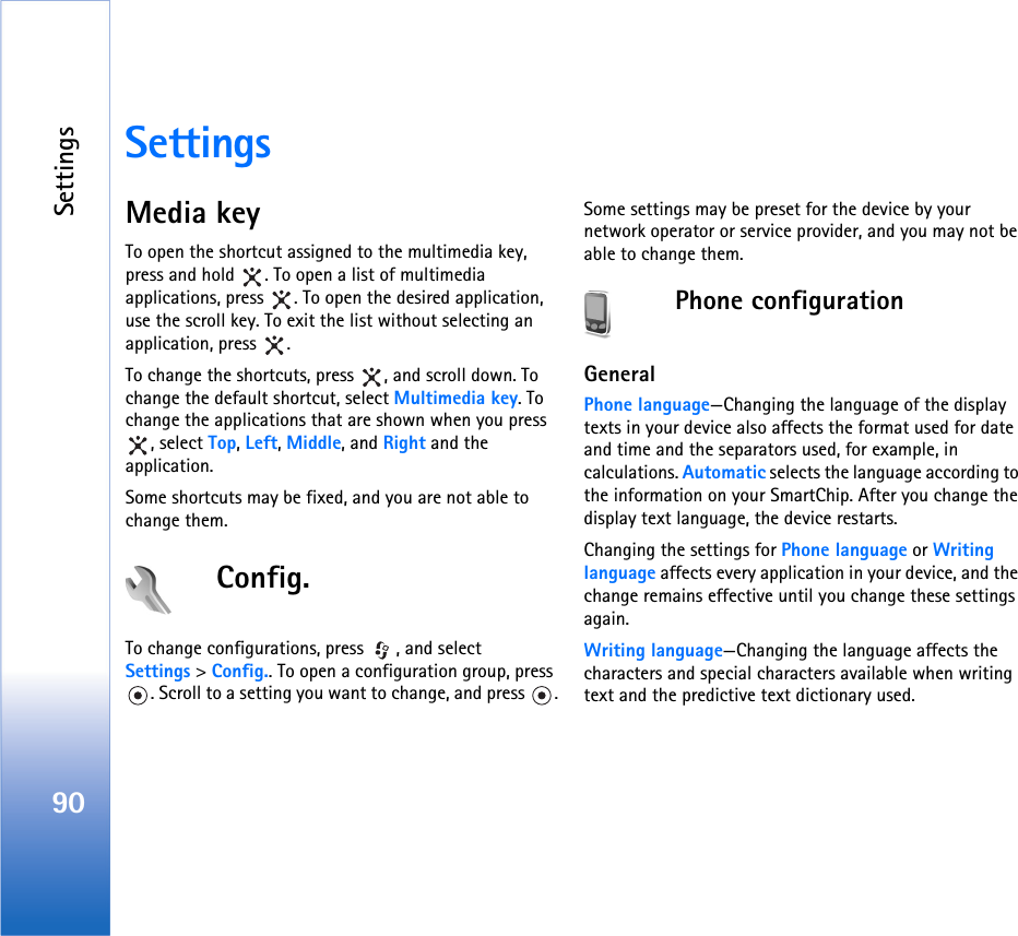 Settings90SettingsMedia keyTo open the shortcut assigned to the multimedia key, press and hold  . To open a list of multimedia applications, press  . To open the desired application, use the scroll key. To exit the list without selecting an application, press  .To change the shortcuts, press  , and scroll down. To change the default shortcut, select Multimedia key. To change the applications that are shown when you press , select Top, Left, Middle, and Right and the application.Some shortcuts may be fixed, and you are not able to change them.Config.To change configurations, press  , and select Settings &gt; Config.. To open a configuration group, press . Scroll to a setting you want to change, and press  .Some settings may be preset for the device by your network operator or service provider, and you may not be able to change them.Phone configurationGeneralPhone language—Changing the language of the display texts in your device also affects the format used for date and time and the separators used, for example, in calculations. Automatic selects the language according to the information on your SmartChip. After you change the display text language, the device restarts.Changing the settings for Phone language or Writing language affects every application in your device, and the change remains effective until you change these settings again.Writing language—Changing the language affects the characters and special characters available when writing text and the predictive text dictionary used.