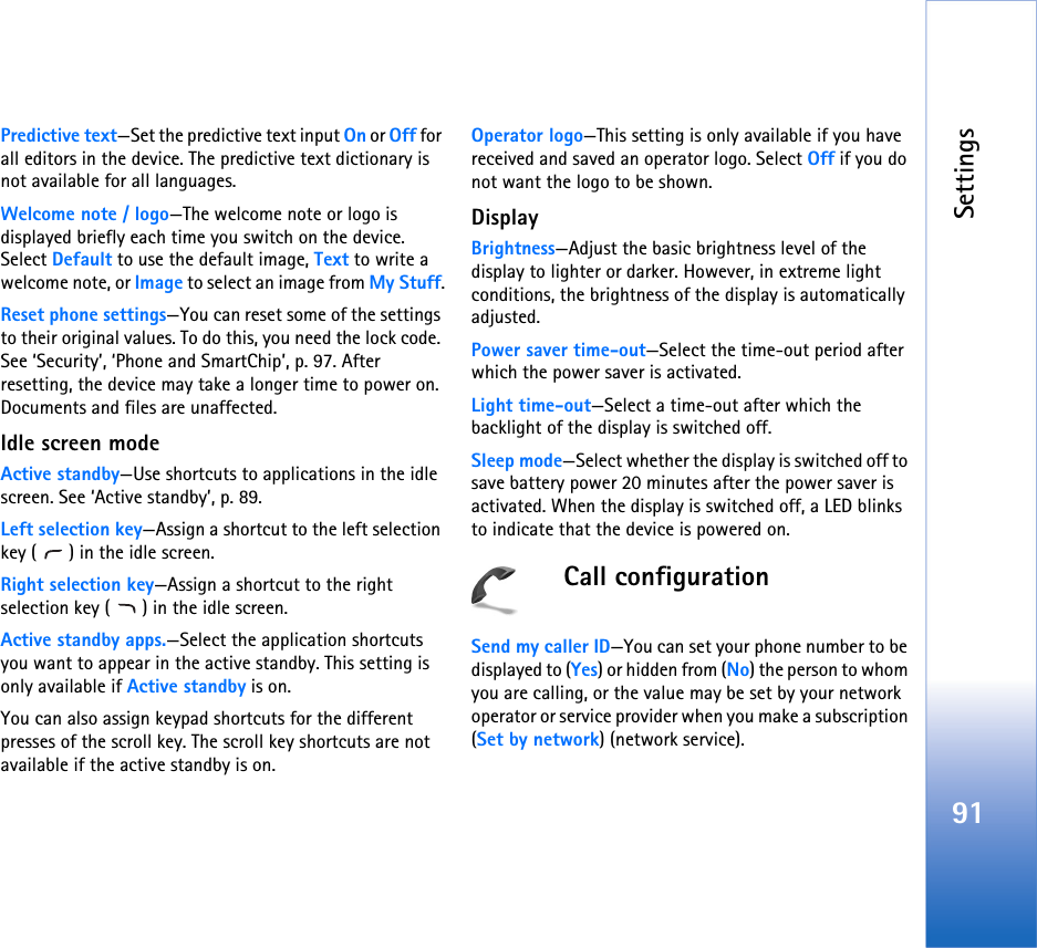 Settings91Predictive text—Set the predictive text input On or Off for all editors in the device. The predictive text dictionary is not available for all languages.Welcome note / logo—The welcome note or logo is displayed briefly each time you switch on the device. Select Default to use the default image, Text to write a welcome note, or Image to select an image from My Stuff.Reset phone settings—You can reset some of the settings to their original values. To do this, you need the lock code. See ‘Security’, ‘Phone and SmartChip’, p. 97. After resetting, the device may take a longer time to power on. Documents and files are unaffected.Idle screen modeActive standby—Use shortcuts to applications in the idle screen. See ‘Active standby’, p. 89.Left selection key—Assign a shortcut to the left selection key ( ) in the idle screen.Right selection key—Assign a shortcut to the right selection key ( ) in the idle screen.Active standby apps.—Select the application shortcuts you want to appear in the active standby. This setting is only available if Active standby is on.You can also assign keypad shortcuts for the different presses of the scroll key. The scroll key shortcuts are not available if the active standby is on.Operator logo—This setting is only available if you have received and saved an operator logo. Select Off if you do not want the logo to be shown.DisplayBrightness—Adjust the basic brightness level of the display to lighter or darker. However, in extreme light conditions, the brightness of the display is automatically adjusted.Power saver time-out—Select the time-out period after which the power saver is activated.Light time-out—Select a time-out after which the backlight of the display is switched off.Sleep mode—Select whether the display is switched off to save battery power 20 minutes after the power saver is activated. When the display is switched off, a LED blinks to indicate that the device is powered on.Call configurationSend my caller ID—You can set your phone number to be displayed to (Yes) or hidden from (No) the person to whom you are calling, or the value may be set by your network operator or service provider when you make a subscription (Set by network) (network service).