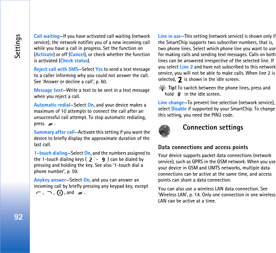 Settings92Call waiting—If you have activated call waiting (network service), the network notifies you of a new incoming call while you have a call in progress. Set the function on (Activate) or off (Cancel), or check whether the function is activated (Check status).Reject call with SMS—Select Yes to send a text message to a caller informing why you could not answer the call. See ‘Answer or decline a call’, p. 60.Message text—Write a text to be sent in a text message when you reject a call.Automatic redial—Select On, and your device makes a maximum of 10 attempts to connect the call after an unsuccessful call attempt. To stop automatic redialing, press .Summary after call—Activate this setting if you want the device to briefly display the approximate duration of the last call.1-touch dialing—Select On, and the numbers assigned to the 1-touch dialing keys (  -  ) can be dialed by pressing and holding the key. See also ‘1-touch dial a phone number’, p. 59.Anykey answer—Select On, and you can answer an incoming call by briefly pressing any keypad key, except , , , and .Line in use—This setting (network service) is shown only if the SmartChip supports two subscriber numbers, that is, two phone lines. Select which phone line you want to use for making calls and sending text messages. Calls on both lines can be answered irrespective of the selected line. If you select Line 2 and have not subscribed to this network service, you will not be able to make calls. When line 2 is selected,   is shown in the idle screen. Tip! To switch between the phone lines, press and hold   in the idle screen.Line change—To prevent line selection (network service), select Disable if supported by your SmartChip. To change this setting, you need the PIN2 code.Connection settingsData connections and access pointsYour device supports packet data connections (network service), such as GPRS in the GSM network. When you use your device in GSM and UMTS networks, multiple data connections can be active at the same time, and access points can share a data connection.You can also use a wireless LAN data connection. See ‘Wireless LAN’, p. 14. Only one connection in one wireless LAN can be active at a time.