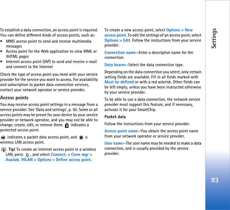 Settings93To establish a data connection, an access point is required. You can define different kinds of access points, such as:• MMS access point to send and receive multimedia messages• Access point for the Web application to view WML or XHTML pages• Internet access point (IAP) to send and receive e-mail and connect to the InternetCheck the type of access point you need with your service provider for the service you want to access. For availability and subscription to packet data connection services, contact your network operator or service provider.Access pointsYou may receive access point settings in a message from a service provider. See ‘Data and settings’, p. 50. Some or all access points may be preset for your device by your service provider or network operator, and you may not be able to change, create, edit, or remove them.   indicates a protected access point. indicates a packet data access point, and   a wireless LAN access point. Tip! To create an Internet access point in a wireless LAN, press  , and select Connect. &gt; Conn mgr &gt; Availab. WLAN &gt; Options &gt; Define access point.To create a new access point, select Options &gt; New access point. To edit the settings of an access point, select Options &gt; Edit. Follow the instructions from your service provider.Connection name—Enter a descriptive name for the connection.Data bearer—Select the data connection type.Depending on the data connection you select, only certain setting fields are available. Fill in all fields marked with Must be defined or with a red asterisk. Other fields can be left empty, unless you have been instructed otherwise by your service provider.To be able to use a data connection, the network service provider must support this feature, and if necessary, activate it for your SmartChip.Packet dataFollow the instructions from your service provider.Access point name—You obtain the access point name from your network operator or service provider.User name—The user name may be needed to make a data connection, and is usually provided by the service provider.
