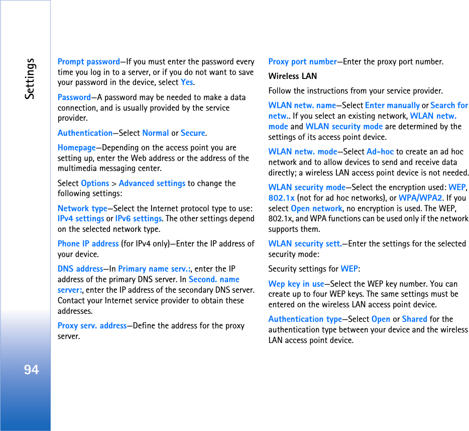Settings94Prompt password—If you must enter the password every time you log in to a server, or if you do not want to save your password in the device, select Yes.Password—A password may be needed to make a data connection, and is usually provided by the service provider.Authentication—Select Normal or Secure.Homepage—Depending on the access point you are setting up, enter the Web address or the address of the multimedia messaging center.Select Options &gt; Advanced settings to change the following settings:Network type—Select the Internet protocol type to use: IPv4 settings or IPv6 settings. The other settings depend on the selected network type.Phone IP address (for IPv4 only)—Enter the IP address of your device. DNS address—In Primary name serv.:, enter the IP address of the primary DNS server. In Second. name server:, enter the IP address of the secondary DNS server. Contact your Internet service provider to obtain these addresses.Proxy serv. address—Define the address for the proxy server.Proxy port number—Enter the proxy port number.Wireless LANFollow the instructions from your service provider.WLAN netw. name—Select Enter manually or Search for netw.. If you select an existing network, WLAN netw. mode and WLAN security mode are determined by the settings of its access point device.WLAN netw. mode—Select Ad-hoc to create an ad hoc network and to allow devices to send and receive data directly; a wireless LAN access point device is not needed.WLAN security mode—Select the encryption used: WEP, 802.1x (not for ad hoc networks), or WPA/WPA2. If you select Open network, no encryption is used. The WEP, 802.1x, and WPA functions can be used only if the network supports them.WLAN security sett.—Enter the settings for the selected security mode:Security settings for WEP:Wep key in use—Select the WEP key number. You can create up to four WEP keys. The same settings must be entered on the wireless LAN access point device.Authentication type—Select Open or Shared for the authentication type between your device and the wireless LAN access point device.