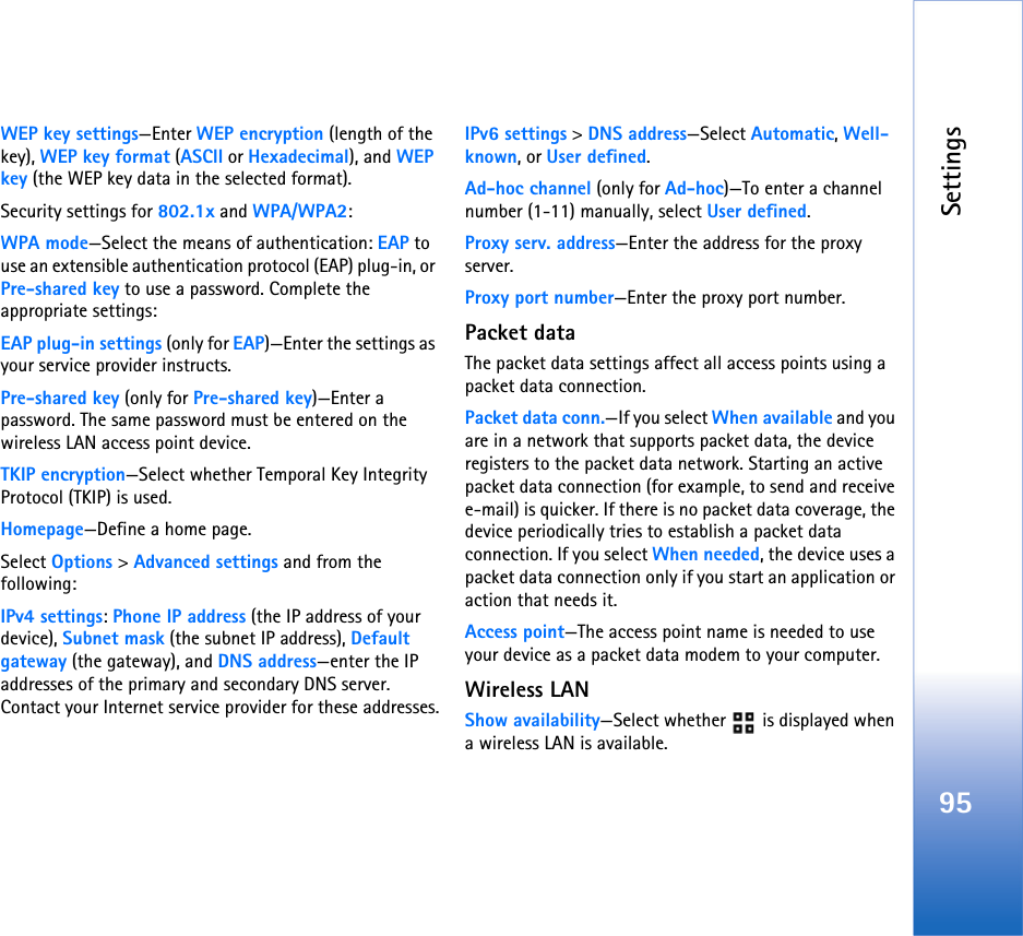 Settings95WEP key settings—Enter WEP encryption (length of the key), WEP key format (ASCII or Hexadecimal), and WEP key (the WEP key data in the selected format).Security settings for 802.1x and WPA/WPA2:WPA mode—Select the means of authentication: EAP to use an extensible authentication protocol (EAP) plug-in, or Pre-shared key to use a password. Complete the appropriate settings:EAP plug-in settings (only for EAP)—Enter the settings as your service provider instructs.Pre-shared key (only for Pre-shared key)—Enter a password. The same password must be entered on the wireless LAN access point device.TKIP encryption—Select whether Temporal Key Integrity Protocol (TKIP) is used.Homepage—Define a home page.Select Options &gt; Advanced settings and from the following:IPv4 settings: Phone IP address (the IP address of your device), Subnet mask (the subnet IP address), Default gateway (the gateway), and DNS address—enter the IP addresses of the primary and secondary DNS server. Contact your Internet service provider for these addresses.IPv6 settings &gt; DNS address—Select Automatic, Well-known, or User defined.Ad-hoc channel (only for Ad-hoc)—To enter a channel number (1-11) manually, select User defined.Proxy serv. address—Enter the address for the proxy server.Proxy port number—Enter the proxy port number.Packet dataThe packet data settings affect all access points using a packet data connection.Packet data conn.—If you select When available and you are in a network that supports packet data, the device registers to the packet data network. Starting an active packet data connection (for example, to send and receive e-mail) is quicker. If there is no packet data coverage, the device periodically tries to establish a packet data connection. If you select When needed, the device uses a packet data connection only if you start an application or action that needs it.Access point—The access point name is needed to use your device as a packet data modem to your computer.Wireless LANShow availability—Select whether   is displayed when a wireless LAN is available.