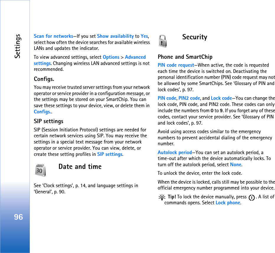 Settings96Scan for networks—If you set Show availability to Yes, select how often the device searches for available wireless LANs and updates the indicator.To view advanced settings, select Options &gt; Advanced settings. Changing wireless LAN advanced settings is not recommended.Configs.You may receive trusted server settings from your network operator or service provider in a configuration message, or the settings may be stored on your SmartChip. You can save these settings to your device, view, or delete them in Configs..SIP settingsSIP (Session Initiation Protocol) settings are needed for certain network services using SIP. You may receive the settings in a special text message from your network operator or service provider. You can view, delete, or create these setting profiles in SIP settings.Date and timeSee ‘Clock settings’, p. 14, and language settings in ‘General’, p. 90.SecurityPhone and SmartChipPIN code request—When active, the code is requested each time the device is switched on. Deactivating the personal identification number (PIN) code request may not be allowed by some SmartChips. See ‘Glossary of PIN and lock codes’, p. 97.PIN code, PIN2 code, and Lock code—You can change the lock code, PIN code, and PIN2 code. These codes can only include the numbers from 0 to 9. If you forget any of these codes, contact your service provider. See ‘Glossary of PIN and lock codes’, p. 97.Avoid using access codes similar to the emergency numbers to prevent accidental dialing of the emergency number.Autolock period—You can set an autolock period, a time-out after which the device automatically locks. To turn off the autolock period, select None.To unlock the device, enter the lock code.When the device is locked, calls still may be possible to the official emergency number programmed into your device. Tip! To lock the device manually, press  . A list of commands opens. Select Lock phone.