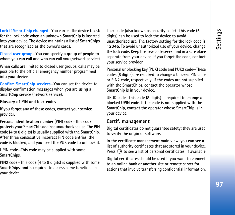 Settings97Lock if SmartChip changed—You can set the device to ask for the lock code when an unknown SmartChip is inserted into your device. The device maintains a list of SmartChips that are recognized as the owner’s cards.Closed user group—You can specify a group of people to whom you can call and who can call you (network service).When calls are limited to closed user groups, calls may be possible to the official emergency number programmed into your device.Confirm SmartChip services—You can set the device to display confirmation messages when you are using a SmartChip service (network service).Glossary of PIN and lock codesIf you forget any of these codes, contact your service provider.Personal identification number (PIN) code—This code protects your SmartChip against unauthorized use. The PIN code (4 to 8 digits) is usually supplied with the SmartChip. After three consecutive incorrect PIN code entries, the code is blocked, and you need the PUK code to unblock it.UPIN code—This code may be supplied with some SmartChips.PIN2 code—This code (4 to 8 digits) is supplied with some SmartChips, and is required to access some functions in your device.Lock code (also known as security code)—This code (5 digits) can be used to lock the device to avoid unauthorized use. The factory setting for the lock code is 12345. To avoid unauthorized use of your device, change the lock code. Keep the new code secret and in a safe place separate from your device. If you forget the code, contact your service provider.Personal unblocking key (PUK) code and PUK2 code—These codes (8 digits) are required to change a blocked PIN code or PIN2 code, respectively. If the codes are not supplied with the SmartChips, contact the operator whose SmartChip is in your device.UPUK code—This code (8 digits) is required to change a blocked UPIN code. If the code is not supplied with the SmartChip, contact the operator whose SmartChip is in your device.Certif. managementDigital certificates do not guarantee safety; they are used to verify the origin of software.In the certificate management main view, you can see a list of authority certificates that are stored in your device. Press   to see a list of personal certificates, if available.Digital certificates should be used if you want to connect to an online bank or another site or remote server for actions that involve transferring confidential information. 