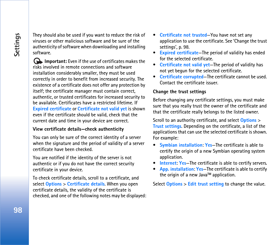Settings98They should also be used if you want to reduce the risk of viruses or other malicious software and be sure of the authenticity of software when downloading and installing software. Important: Even if the use of certificates makes the risks involved in remote connections and software installation considerably smaller, they must be used correctly in order to benefit from increased security. The existence of a certificate does not offer any protection by itself; the certificate manager must contain correct, authentic, or trusted certificates for increased security to be available. Certificates have a restricted lifetime. If Expired certificate or Certificate not valid yet is shown even if the certificate should be valid, check that the current date and time in your device are correct.View certificate details—check authenticityYou can only be sure of the correct identity of a server when the signature and the period of validity of a server certificate have been checked.You are notified if the identity of the server is not authentic or if you do not have the correct security certificate in your device.To check certificate details, scroll to a certificate, and select Options &gt; Certificate details. When you open certificate details, the validity of the certificate is checked, and one of the following notes may be displayed:•Certificate not trusted—You have not set any application to use the certificate. See ‘Change the trust settings’, p. 98.•Expired certificate—The period of validity has ended for the selected certificate.•Certificate not valid yet—The period of validity has not yet begun for the selected certificate.•Certificate corrupted—The certificate cannot be used. Contact the certificate issuer.Change the trust settingsBefore changing any certificate settings, you must make sure that you really trust the owner of the certificate and that the certificate really belongs to the listed owner.Scroll to an authority certificate, and select Options &gt; Trust settings. Depending on the certificate, a list of the applications that can use the selected certificate is shown. For example:•Symbian installation: Yes—The certificate is able to certify the origin of a new Symbian operating system application.•Internet: Yes—The certificate is able to certify servers.•App. installation: Yes—The certificate is able to certify the origin of a new JavaTM application.Select Options &gt; Edit trust setting to change the value.