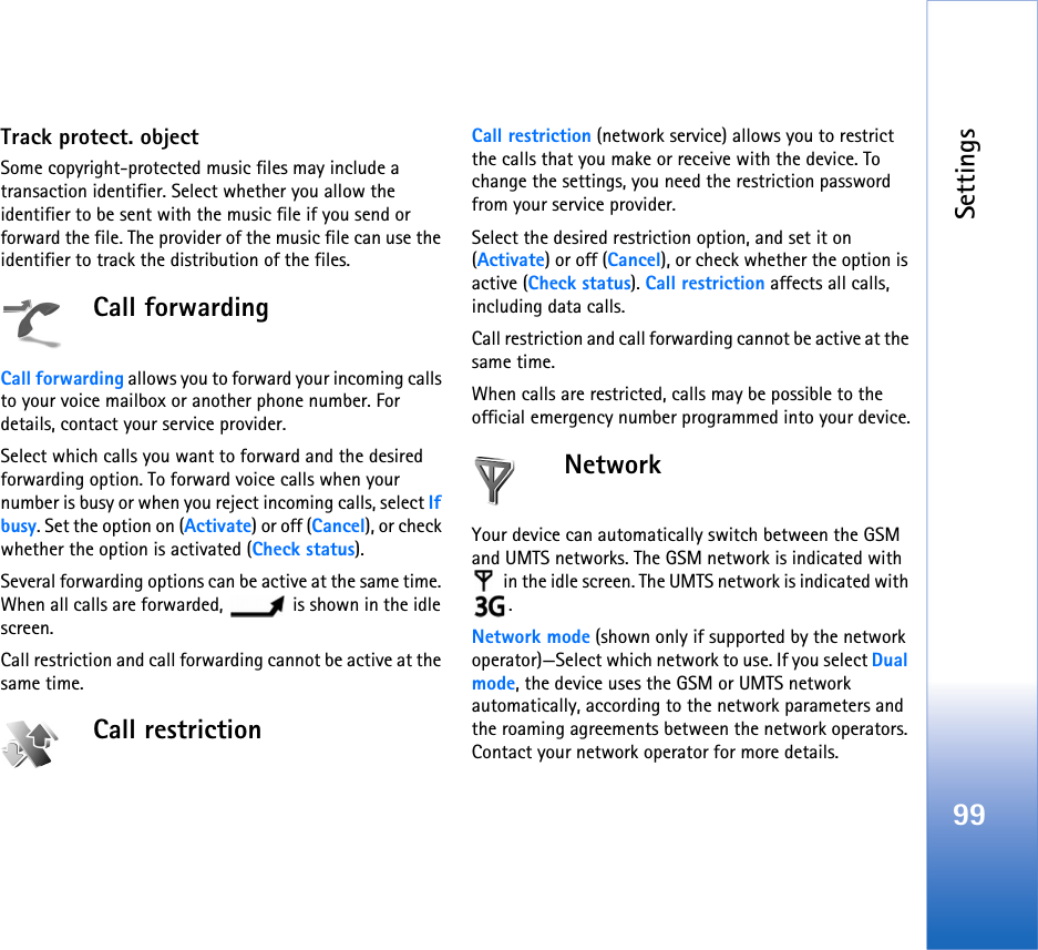 Settings99Track protect. objectSome copyright-protected music files may include a transaction identifier. Select whether you allow the identifier to be sent with the music file if you send or forward the file. The provider of the music file can use the identifier to track the distribution of the files.Call forwardingCall forwarding allows you to forward your incoming calls to your voice mailbox or another phone number. For details, contact your service provider.Select which calls you want to forward and the desired forwarding option. To forward voice calls when your number is busy or when you reject incoming calls, select If busy. Set the option on (Activate) or off (Cancel), or check whether the option is activated (Check status).Several forwarding options can be active at the same time. When all calls are forwarded,   is shown in the idle screen.Call restriction and call forwarding cannot be active at the same time.Call restriction Call restriction (network service) allows you to restrict the calls that you make or receive with the device. To change the settings, you need the restriction password from your service provider.Select the desired restriction option, and set it on (Activate) or off (Cancel), or check whether the option is active (Check status). Call restriction affects all calls, including data calls.Call restriction and call forwarding cannot be active at the same time.When calls are restricted, calls may be possible to the official emergency number programmed into your device.NetworkYour device can automatically switch between the GSM and UMTS networks. The GSM network is indicated with  in the idle screen. The UMTS network is indicated with .Network mode (shown only if supported by the network operator)—Select which network to use. If you select Dual mode, the device uses the GSM or UMTS network automatically, according to the network parameters and the roaming agreements between the network operators. Contact your network operator for more details.