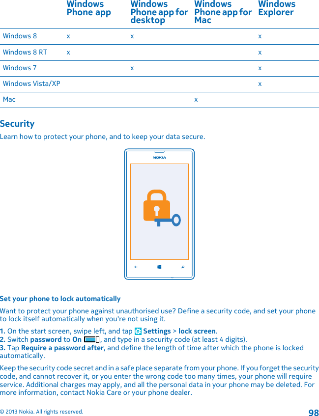 WindowsPhone app WindowsPhone app fordesktopWindowsPhone app forMacWindowsExplorerWindows 8 x x xWindows 8 RT x xWindows 7 x xWindows Vista/XP xMac xSecurityLearn how to protect your phone, and to keep your data secure.Set your phone to lock automaticallyWant to protect your phone against unauthorised use? Define a security code, and set your phoneto lock itself automatically when you&apos;re not using it.1. On the start screen, swipe left, and tap   Settings &gt; lock screen.2. Switch password to On , and type in a security code (at least 4 digits).3. Tap Require a password after, and define the length of time after which the phone is lockedautomatically.Keep the security code secret and in a safe place separate from your phone. If you forget the securitycode, and cannot recover it, or you enter the wrong code too many times, your phone will requireservice. Additional charges may apply, and all the personal data in your phone may be deleted. Formore information, contact Nokia Care or your phone dealer.© 2013 Nokia. All rights reserved.98