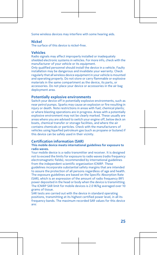 Some wireless devices may interfere with some hearing aids.NickelThe surface of this device is nickel-free.VehiclesRadio signals may affect improperly installed or inadequatelyshielded electronic systems in vehicles. For more info, check with themanufacturer of your vehicle or its equipment.Only qualified personnel should install the device in a vehicle. Faultyinstallation may be dangerous and invalidate your warranty. Checkregularly that all wireless device equipment in your vehicle is mountedand operating properly. Do not store or carry flammable or explosivematerials in the same compartment as the device, its parts, oraccessories. Do not place your device or accessories in the air bagdeployment area.Potentially explosive environmentsSwitch your device off in potentially explosive environments, such asnear petrol pumps. Sparks may cause an explosion or fire resulting ininjury or death. Note restrictions in areas with fuel; chemical plants;or where blasting operations are in progress. Areas with a potentiallyexplosive environment may not be clearly marked. These usually areareas where you are advised to switch your engine off, below deck onboats, chemical transfer or storage facilities, and where the aircontains chemicals or particles. Check with the manufacturers ofvehicles using liquefied petroleum gas (such as propane or butane) ifthis device can be safely used in their vicinity.Certification information (SAR)This mobile device meets international guidelines for exposure toradio waves.Your mobile device is a radio transmitter and receiver. It is designednot to exceed the limits for exposure to radio waves (radio frequencyelectromagnetic fields), recommended by international guidelinesfrom the independent scientific organization ICNIRP. Theseguidelines incorporate substantial safety margins that are intendedto assure the protection of all persons regardless of age and health.The exposure guidelines are based on the Specific Absorption Rate(SAR), which is an expression of the amount of radio frequency (RF)power deposited in the head or body when the device is transmitting.The ICNIRP SAR limit for mobile devices is 2.0 W/kg averaged over 10grams of tissue.SAR tests are carried out with the device in standard operatingpositions, transmitting at its highest certified power level, in all itsfrequency bands. The maximum recorded SAR values for this deviceare:25