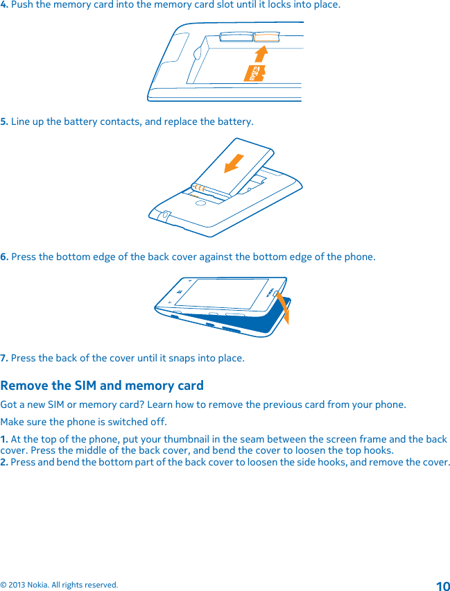 4. Push the memory card into the memory card slot until it locks into place.5. Line up the battery contacts, and replace the battery.6. Press the bottom edge of the back cover against the bottom edge of the phone.7. Press the back of the cover until it snaps into place.Remove the SIM and memory cardGot a new SIM or memory card? Learn how to remove the previous card from your phone.Make sure the phone is switched off.1. At the top of the phone, put your thumbnail in the seam between the screen frame and the backcover. Press the middle of the back cover, and bend the cover to loosen the top hooks.2. Press and bend the bottom part of the back cover to loosen the side hooks, and remove the cover.© 2013 Nokia. All rights reserved.10