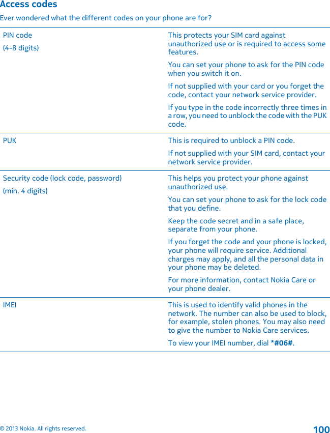 Access codesEver wondered what the different codes on your phone are for?PIN code(4-8 digits)This protects your SIM card againstunauthorized use or is required to access somefeatures.You can set your phone to ask for the PIN codewhen you switch it on.If not supplied with your card or you forget thecode, contact your network service provider.If you type in the code incorrectly three times ina row, you need to unblock the code with the PUKcode.PUK This is required to unblock a PIN code.If not supplied with your SIM card, contact yournetwork service provider.Security code (lock code, password)(min. 4 digits)This helps you protect your phone againstunauthorized use.You can set your phone to ask for the lock codethat you define.Keep the code secret and in a safe place,separate from your phone.If you forget the code and your phone is locked,your phone will require service. Additionalcharges may apply, and all the personal data inyour phone may be deleted.For more information, contact Nokia Care oryour phone dealer.IMEI This is used to identify valid phones in thenetwork. The number can also be used to block,for example, stolen phones. You may also needto give the number to Nokia Care services.To view your IMEI number, dial *#06#.© 2013 Nokia. All rights reserved.100