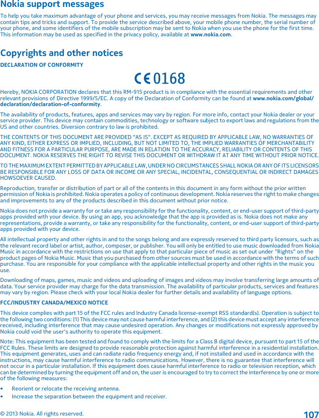 Nokia support messagesTo help you take maximum advantage of your phone and services, you may receive messages from Nokia. The messages maycontain tips and tricks and support. To provide the service described above, your mobile phone number, the serial number ofyour phone, and some identifiers of the mobile subscription may be sent to Nokia when you use the phone for the first time.This information may be used as specified in the privacy policy, available at www.nokia.com.Copyrights and other noticesDECLARATION OF CONFORMITYHereby, NOKIA CORPORATION declares that this RM-915 product is in compliance with the essential requirements and otherrelevant provisions of Directive 1999/5/EC. A copy of the Declaration of Conformity can be found at www.nokia.com/global/declaration/declaration-of-conformity.The availability of products, features, apps and services may vary by region. For more info, contact your Nokia dealer or yourservice provider. This device may contain commodities, technology or software subject to export laws and regulations from theUS and other countries. Diversion contrary to law is prohibited.THE CONTENTS OF THIS DOCUMENT ARE PROVIDED &quot;AS IS&quot;. EXCEPT AS REQUIRED BY APPLICABLE LAW, NO WARRANTIES OFANY KIND, EITHER EXPRESS OR IMPLIED, INCLUDING, BUT NOT LIMITED TO, THE IMPLIED WARRANTIES OF MERCHANTABILITYAND FITNESS FOR A PARTICULAR PURPOSE, ARE MADE IN RELATION TO THE ACCURACY, RELIABILITY OR CONTENTS OF THISDOCUMENT. NOKIA RESERVES THE RIGHT TO REVISE THIS DOCUMENT OR WITHDRAW IT AT ANY TIME WITHOUT PRIOR NOTICE.TO THE MAXIMUM EXTENT PERMITTED BY APPLICABLE LAW, UNDER NO CIRCUMSTANCES SHALL NOKIA OR ANY OF ITS LICENSORSBE RESPONSIBLE FOR ANY LOSS OF DATA OR INCOME OR ANY SPECIAL, INCIDENTAL, CONSEQUENTIAL OR INDIRECT DAMAGESHOWSOEVER CAUSED.Reproduction, transfer or distribution of part or all of the contents in this document in any form without the prior writtenpermission of Nokia is prohibited. Nokia operates a policy of continuous development. Nokia reserves the right to make changesand improvements to any of the products described in this document without prior notice.Nokia does not provide a warranty for or take any responsibility for the functionality, content, or end-user support of third-partyapps provided with your device. By using an app, you acknowledge that the app is provided as is. Nokia does not make anyrepresentations, provide a warranty, or take any responsibility for the functionality, content, or end-user support of third-partyapps provided with your device.All intellectual property and other rights in and to the songs belong and are expressly reserved to third party licensors, such asthe relevant record label or artist, author, composer, or publisher. You will only be entitled to use music downloaded from NokiaMusic in accordance with the restrictions on use that apply to that particular piece of music as set out under &quot;Rights&quot; on theproduct pages of Nokia Music. Music that you purchased from other sources must be used in accordance with the terms of suchpurchase. You are responsible for your compliance with the applicable intellectual property and other rights in the music youuse.Downloading of maps, games, music and videos and uploading of images and videos may involve transferring large amounts ofdata. Your service provider may charge for the data transmission. The availability of particular products, services and featuresmay vary by region. Please check with your local Nokia dealer for further details and availability of language options.FCC/INDUSTRY CANADA/MEXICO NOTICEThis device complies with part 15 of the FCC rules and Industry Canada license-exempt RSS standard(s). Operation is subject tothe following two conditions: (1) This device may not cause harmful interference, and (2) this device must accept any interferencereceived, including interference that may cause undesired operation. Any changes or modifications not expressly approved byNokia could void the user&apos;s authority to operate this equipment.Note: This equipment has been tested and found to comply with the limits for a Class B digital device, pursuant to part 15 of theFCC Rules. These limits are designed to provide reasonable protection against harmful interference in a residential installation.This equipment generates, uses and can radiate radio frequency energy and, if not installed and used in accordance with theinstructions, may cause harmful interference to radio communications. However, there is no guarantee that interference willnot occur in a particular installation. If this equipment does cause harmful interference to radio or television reception, whichcan be determined by turning the equipment off and on, the user is encouraged to try to correct the interference by one or moreof the following measures:• Reorient or relocate the receiving antenna.• Increase the separation between the equipment and receiver.© 2013 Nokia. All rights reserved.107