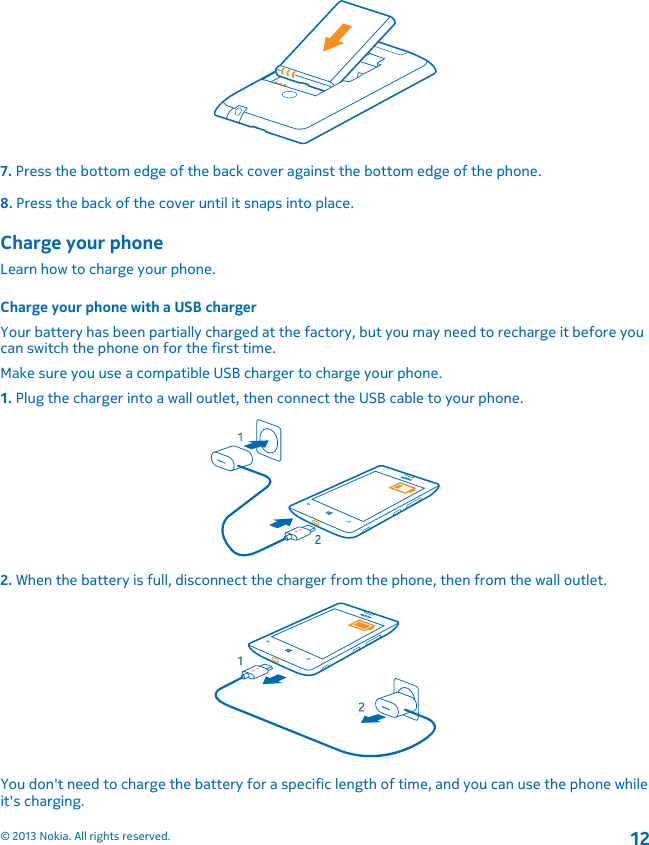 7. Press the bottom edge of the back cover against the bottom edge of the phone.8. Press the back of the cover until it snaps into place.Charge your phoneLearn how to charge your phone.Charge your phone with a USB chargerYour battery has been partially charged at the factory, but you may need to recharge it before youcan switch the phone on for the first time.Make sure you use a compatible USB charger to charge your phone.1. Plug the charger into a wall outlet, then connect the USB cable to your phone.2. When the battery is full, disconnect the charger from the phone, then from the wall outlet.You don&apos;t need to charge the battery for a specific length of time, and you can use the phone whileit&apos;s charging.© 2013 Nokia. All rights reserved.12