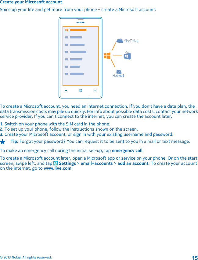 Create your Microsoft accountSpice up your life and get more from your phone – create a Microsoft account.To create a Microsoft account, you need an internet connection. If you don&apos;t have a data plan, thedata transmission costs may pile up quickly. For info about possible data costs, contact your networkservice provider. If you can&apos;t connect to the internet, you can create the account later.1. Switch on your phone with the SIM card in the phone.2. To set up your phone, follow the instructions shown on the screen.3. Create your Microsoft account, or sign in with your existing username and password.Tip: Forgot your password? You can request it to be sent to you in a mail or text message.To make an emergency call during the initial set-up, tap emergency call.To create a Microsoft account later, open a Microsoft app or service on your phone. Or on the startscreen, swipe left, and tap   Settings &gt; email+accounts &gt; add an account. To create your accounton the internet, go to www.live.com.© 2013 Nokia. All rights reserved.15