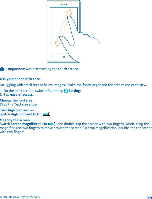 Important: Avoid scratching the touch screen.Use your phone with easeStruggling with small text or blurry images? Make the fonts larger and the screen easier to view.1. On the start screen, swipe left, and tap   Settings.2. Tap ease of access.Change the font sizeDrag the Text size slider.Turn high contrast onSwitch High contrast to On .Magnify the screenSwitch Screen magnifier to On , and double-tap the screen with two fingers. When using themagnifier, use two fingers to move around the screen. To stop magnification, double-tap the screenwith two fingers.© 2013 Nokia. All rights reserved.24