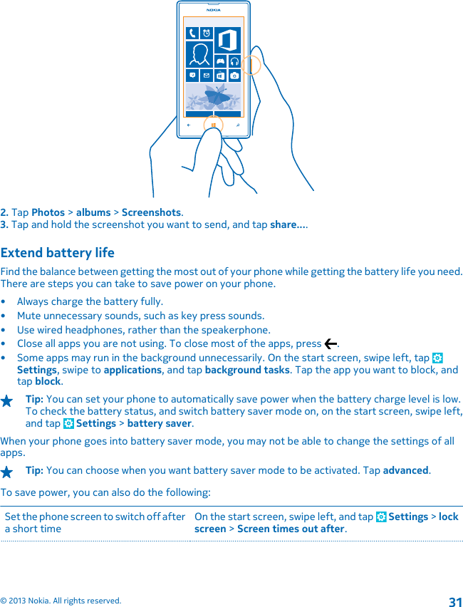 2. Tap Photos &gt; albums &gt; Screenshots.3. Tap and hold the screenshot you want to send, and tap share....Extend battery lifeFind the balance between getting the most out of your phone while getting the battery life you need.There are steps you can take to save power on your phone.• Always charge the battery fully.• Mute unnecessary sounds, such as key press sounds.• Use wired headphones, rather than the speakerphone.• Close all apps you are not using. To close most of the apps, press  .• Some apps may run in the background unnecessarily. On the start screen, swipe left, tap Settings, swipe to applications, and tap background tasks. Tap the app you want to block, andtap block.Tip: You can set your phone to automatically save power when the battery charge level is low.To check the battery status, and switch battery saver mode on, on the start screen, swipe left,and tap   Settings &gt; battery saver.When your phone goes into battery saver mode, you may not be able to change the settings of allapps.Tip: You can choose when you want battery saver mode to be activated. Tap advanced.To save power, you can also do the following:Set the phone screen to switch off aftera short timeOn the start screen, swipe left, and tap   Settings &gt; lockscreen &gt; Screen times out after.© 2013 Nokia. All rights reserved.31