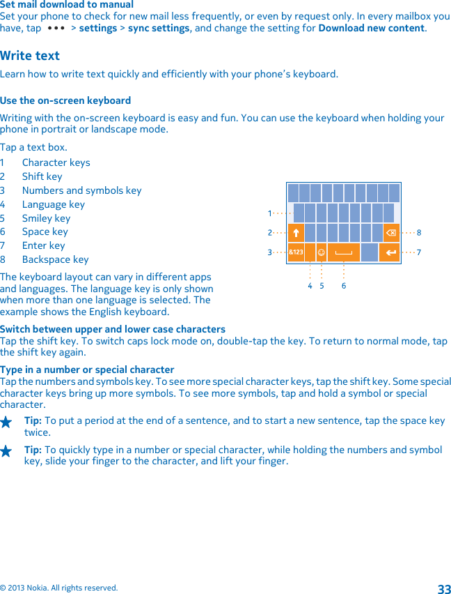 Set mail download to manualSet your phone to check for new mail less frequently, or even by request only. In every mailbox youhave, tap   &gt; settings &gt; sync settings, and change the setting for Download new content.Write textLearn how to write text quickly and efficiently with your phone’s keyboard.Use the on-screen keyboardWriting with the on-screen keyboard is easy and fun. You can use the keyboard when holding yourphone in portrait or landscape mode.Tap a text box.1Character keys2Shift key3 Numbers and symbols key4 Language key5Smiley key6Space key7Enter key8 Backspace keyThe keyboard layout can vary in different appsand languages. The language key is only shownwhen more than one language is selected. Theexample shows the English keyboard.Switch between upper and lower case charactersTap the shift key. To switch caps lock mode on, double-tap the key. To return to normal mode, tapthe shift key again.Type in a number or special characterTap the numbers and symbols key. To see more special character keys, tap the shift key. Some specialcharacter keys bring up more symbols. To see more symbols, tap and hold a symbol or specialcharacter.Tip: To put a period at the end of a sentence, and to start a new sentence, tap the space keytwice.Tip: To quickly type in a number or special character, while holding the numbers and symbolkey, slide your finger to the character, and lift your finger.© 2013 Nokia. All rights reserved.33