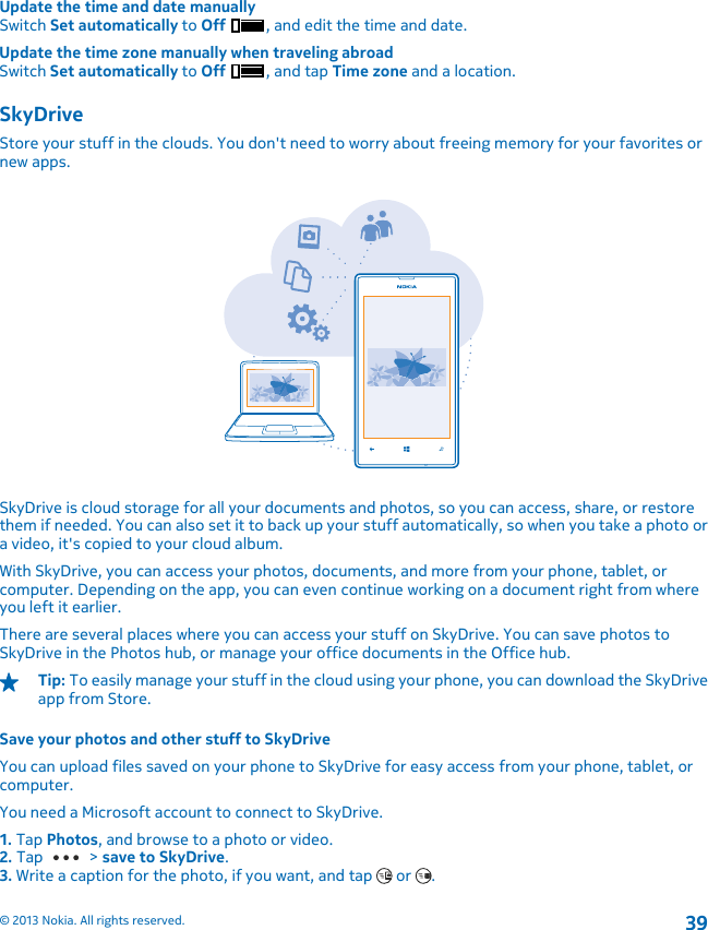 Update the time and date manuallySwitch Set automatically to Off , and edit the time and date.Update the time zone manually when traveling abroadSwitch Set automatically to Off , and tap Time zone and a location.SkyDriveStore your stuff in the clouds. You don&apos;t need to worry about freeing memory for your favorites ornew apps.SkyDrive is cloud storage for all your documents and photos, so you can access, share, or restorethem if needed. You can also set it to back up your stuff automatically, so when you take a photo ora video, it&apos;s copied to your cloud album.With SkyDrive, you can access your photos, documents, and more from your phone, tablet, orcomputer. Depending on the app, you can even continue working on a document right from whereyou left it earlier.There are several places where you can access your stuff on SkyDrive. You can save photos toSkyDrive in the Photos hub, or manage your office documents in the Office hub.Tip: To easily manage your stuff in the cloud using your phone, you can download the SkyDriveapp from Store.Save your photos and other stuff to SkyDriveYou can upload files saved on your phone to SkyDrive for easy access from your phone, tablet, orcomputer.You need a Microsoft account to connect to SkyDrive.1. Tap Photos, and browse to a photo or video.2. Tap   &gt; save to SkyDrive.3. Write a caption for the photo, if you want, and tap   or  .© 2013 Nokia. All rights reserved.39