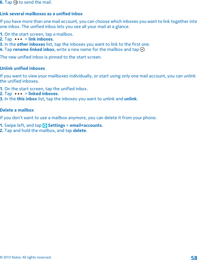 6. Tap   to send the mail.Link several mailboxes as a unified inboxIf you have more than one mail account, you can choose which inboxes you want to link together intoone inbox. The unified inbox lets you see all your mail at a glance.1. On the start screen, tap a mailbox.2. Tap   &gt; link inboxes.3. In the other inboxes list, tap the inboxes you want to link to the first one.4. Tap rename linked inbox, write a new name for the mailbox and tap  .The new unified inbox is pinned to the start screen.Unlink unified inboxesIf you want to view your mailboxes individually, or start using only one mail account, you can unlinkthe unified inboxes.1. On the start screen, tap the unified inbox.2. Tap   &gt; linked inboxes.3. In the this inbox list, tap the inboxes you want to unlink and unlink.Delete a mailboxIf you don&apos;t want to use a mailbox anymore, you can delete it from your phone.1. Swipe left, and tap   Settings &gt; email+accounts.2. Tap and hold the mailbox, and tap delete.© 2013 Nokia. All rights reserved.58