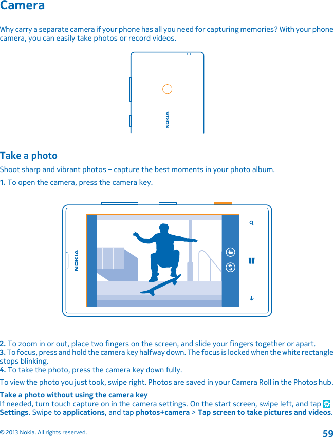 CameraWhy carry a separate camera if your phone has all you need for capturing memories? With your phonecamera, you can easily take photos or record videos.Take a photoShoot sharp and vibrant photos – capture the best moments in your photo album.1. To open the camera, press the camera key.2. To zoom in or out, place two fingers on the screen, and slide your fingers together or apart.3. To focus, press and hold the camera key halfway down. The focus is locked when the white rectanglestops blinking.4. To take the photo, press the camera key down fully.To view the photo you just took, swipe right. Photos are saved in your Camera Roll in the Photos hub.Take a photo without using the camera keyIf needed, turn touch capture on in the camera settings. On the start screen, swipe left, and tap Settings. Swipe to applications, and tap photos+camera &gt; Tap screen to take pictures and videos.© 2013 Nokia. All rights reserved.59