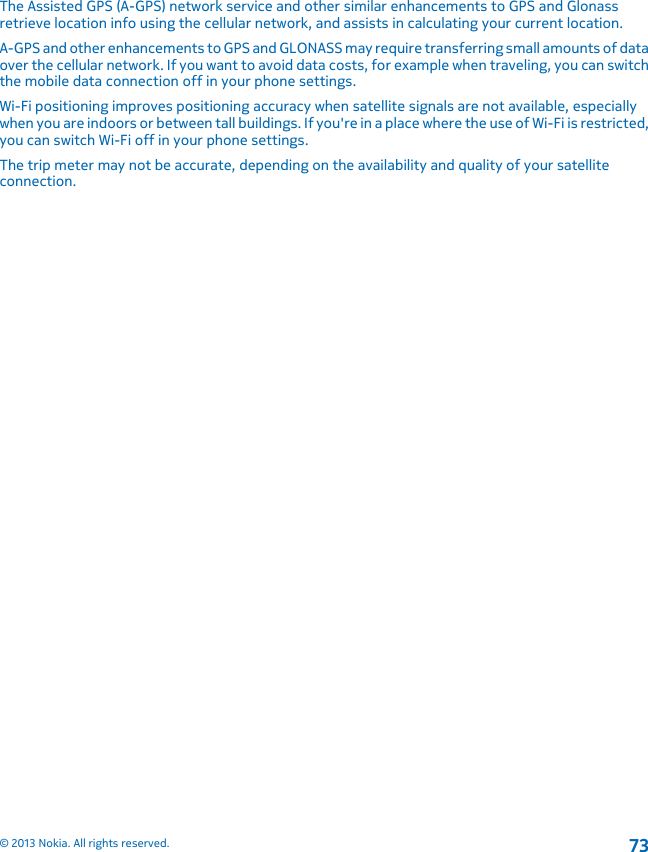 The Assisted GPS (A-GPS) network service and other similar enhancements to GPS and Glonassretrieve location info using the cellular network, and assists in calculating your current location.A-GPS and other enhancements to GPS and GLONASS may require transferring small amounts of dataover the cellular network. If you want to avoid data costs, for example when traveling, you can switchthe mobile data connection off in your phone settings.Wi-Fi positioning improves positioning accuracy when satellite signals are not available, especiallywhen you are indoors or between tall buildings. If you&apos;re in a place where the use of Wi-Fi is restricted,you can switch Wi-Fi off in your phone settings.The trip meter may not be accurate, depending on the availability and quality of your satelliteconnection.© 2013 Nokia. All rights reserved.73