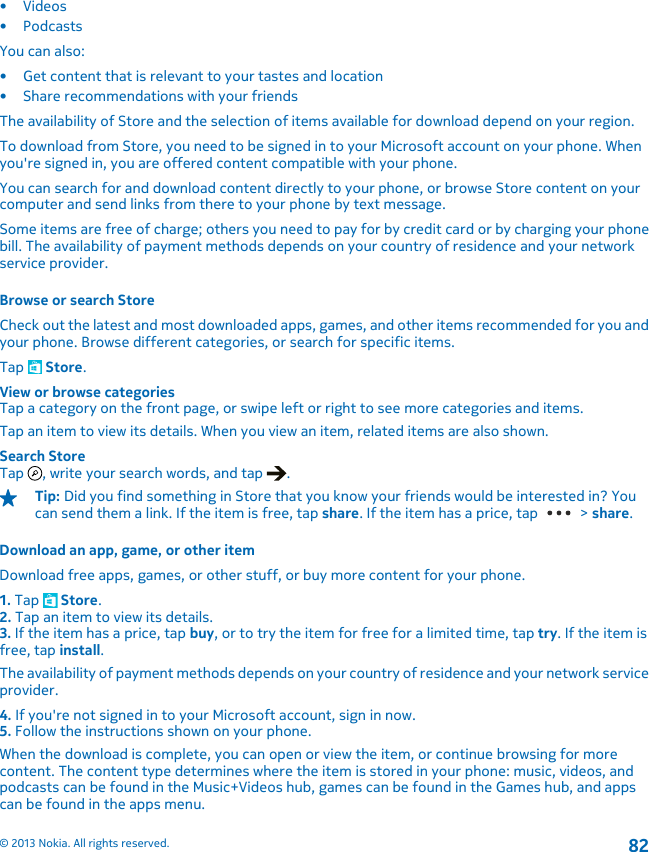 •Videos•PodcastsYou can also:• Get content that is relevant to your tastes and location• Share recommendations with your friendsThe availability of Store and the selection of items available for download depend on your region.To download from Store, you need to be signed in to your Microsoft account on your phone. Whenyou&apos;re signed in, you are offered content compatible with your phone.You can search for and download content directly to your phone, or browse Store content on yourcomputer and send links from there to your phone by text message.Some items are free of charge; others you need to pay for by credit card or by charging your phonebill. The availability of payment methods depends on your country of residence and your networkservice provider.Browse or search StoreCheck out the latest and most downloaded apps, games, and other items recommended for you andyour phone. Browse different categories, or search for specific items.Tap   Store.View or browse categoriesTap a category on the front page, or swipe left or right to see more categories and items.Tap an item to view its details. When you view an item, related items are also shown.Search StoreTap  , write your search words, and tap  .Tip: Did you find something in Store that you know your friends would be interested in? Youcan send them a link. If the item is free, tap share. If the item has a price, tap   &gt; share.Download an app, game, or other itemDownload free apps, games, or other stuff, or buy more content for your phone.1. Tap   Store.2. Tap an item to view its details.3. If the item has a price, tap buy, or to try the item for free for a limited time, tap try. If the item isfree, tap install.The availability of payment methods depends on your country of residence and your network serviceprovider.4. If you&apos;re not signed in to your Microsoft account, sign in now.5. Follow the instructions shown on your phone.When the download is complete, you can open or view the item, or continue browsing for morecontent. The content type determines where the item is stored in your phone: music, videos, andpodcasts can be found in the Music+Videos hub, games can be found in the Games hub, and appscan be found in the apps menu.© 2013 Nokia. All rights reserved.82