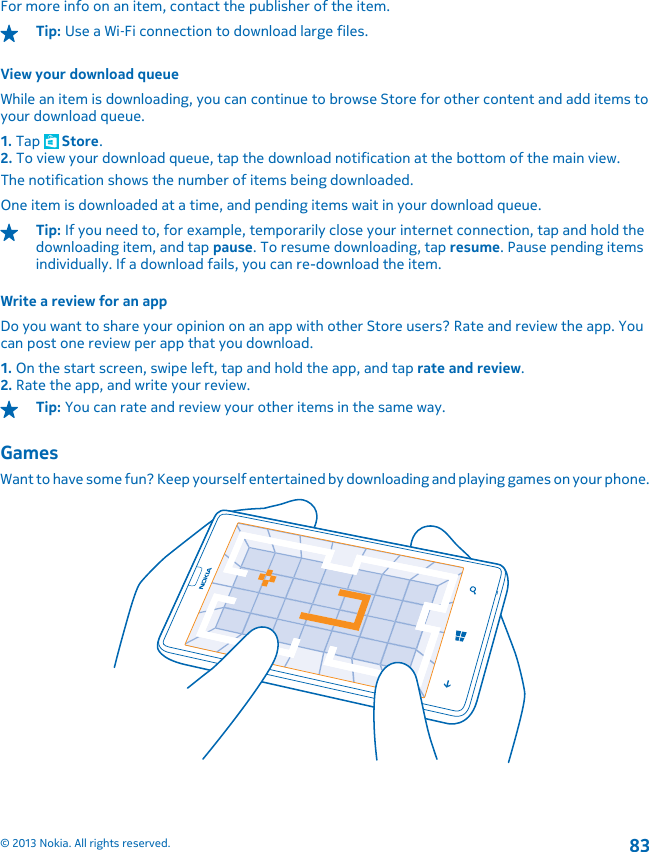 For more info on an item, contact the publisher of the item.Tip: Use a Wi‐Fi connection to download large files.View your download queueWhile an item is downloading, you can continue to browse Store for other content and add items toyour download queue.1. Tap   Store.2. To view your download queue, tap the download notification at the bottom of the main view.The notification shows the number of items being downloaded.One item is downloaded at a time, and pending items wait in your download queue.Tip: If you need to, for example, temporarily close your internet connection, tap and hold thedownloading item, and tap pause. To resume downloading, tap resume. Pause pending itemsindividually. If a download fails, you can re-download the item.Write a review for an appDo you want to share your opinion on an app with other Store users? Rate and review the app. Youcan post one review per app that you download.1. On the start screen, swipe left, tap and hold the app, and tap rate and review.2. Rate the app, and write your review.Tip: You can rate and review your other items in the same way.GamesWant to have some fun? Keep yourself entertained by downloading and playing games on your phone.© 2013 Nokia. All rights reserved.83