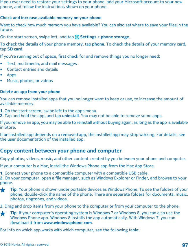 If you ever need to restore your settings to your phone, add your Microsoft account to your newphone, and follow the instructions shown on your phone.Check and increase available memory on your phoneWant to check how much memory you have available? You can also set where to save your files in thefuture.On the start screen, swipe left, and tap   Settings &gt; phone storage.To check the details of your phone memory, tap phone. To check the details of your memory card,tap SD card.If you&apos;re running out of space, first check for and remove things you no longer need:• Text, multimedia, and mail messages• Contact entries and details•Apps• Music, photos, or videosDelete an app from your phoneYou can remove installed apps that you no longer want to keep or use, to increase the amount ofavailable memory.1. On the start screen, swipe left to the apps menu.2. Tap and hold the app, and tap uninstall. You may not be able to remove some apps.If you remove an app, you may be able to reinstall without buying again, as long as the app is availablein Store.If an installed app depends on a removed app, the installed app may stop working. For details, seethe user documentation of the installed app.Copy content between your phone and computerCopy photos, videos, music, and other content created by you between your phone and computer.If your computer is a Mac, install the Windows Phone app from the Mac App Store.1. Connect your phone to a compatible computer with a compatible USB cable.2. On your computer, open a file manager, such as Windows Explorer or Finder, and browse to yourphone.Tip: Your phone is shown under portable devices as Windows Phone. To see the folders of yourphone, double-click the name of the phone. There are separate folders for documents, music,photos, ringtones, and videos.3. Drag and drop items from your phone to the computer or from your computer to the phone.Tip: If your computer&apos;s operating system is Windows 7 or Windows 8, you can also use theWindows Phone app. Windows 8 installs the app automatically. With Windows 7, you candownload it from www.windowsphone.com.For info on which app works with which computer, see the following table:© 2013 Nokia. All rights reserved.97